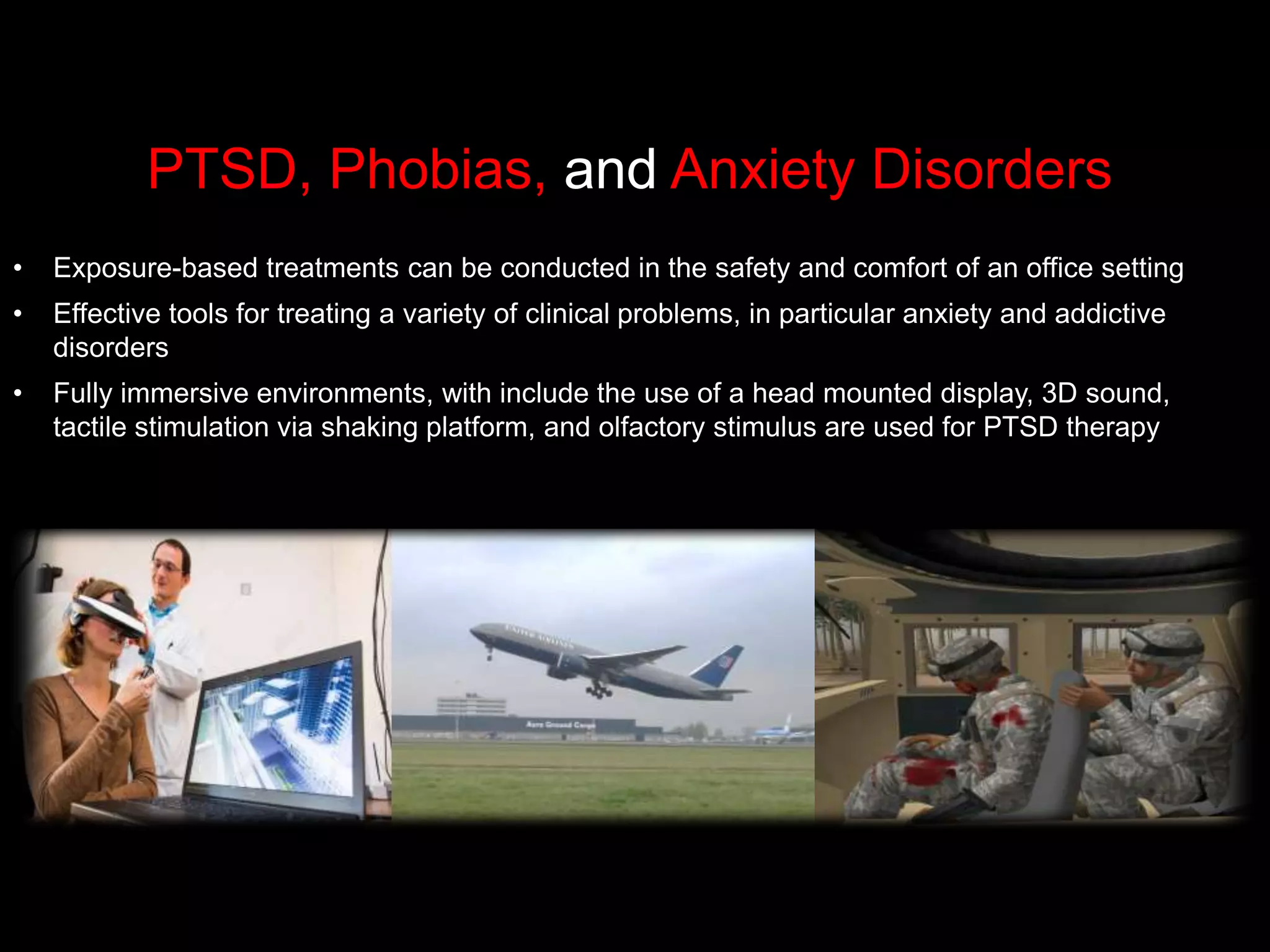 PTSD, Phobias, and Anxiety Disorders
• Exposure-based treatments can be conducted in the safety and comfort of an office setting
• Effective tools for treating a variety of clinical problems, in particular anxiety and addictive
disorders
• Fully immersive environments, with include the use of a head mounted display, 3D sound,
tactile stimulation via shaking platform, and olfactory stimulus are used for PTSD therapy
 