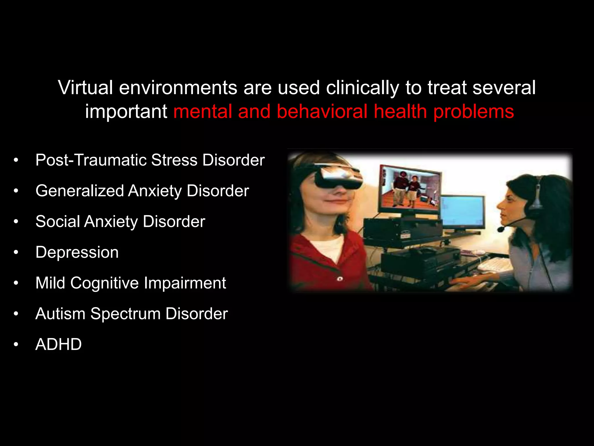 • Post-Traumatic Stress Disorder
• Generalized Anxiety Disorder
• Social Anxiety Disorder
• Depression
• Mild Cognitive Impairment
• Autism Spectrum Disorder
• ADHD
Virtual environments are used clinically to treat several
important mental and behavioral health problems
 