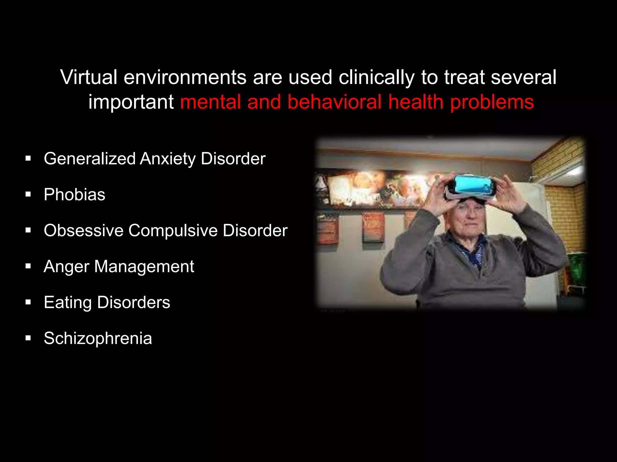  Generalized Anxiety Disorder
 Phobias
 Obsessive Compulsive Disorder
 Anger Management
 Eating Disorders
 Schizophrenia
Virtual environments are used clinically to treat several
important mental and behavioral health problems
 
