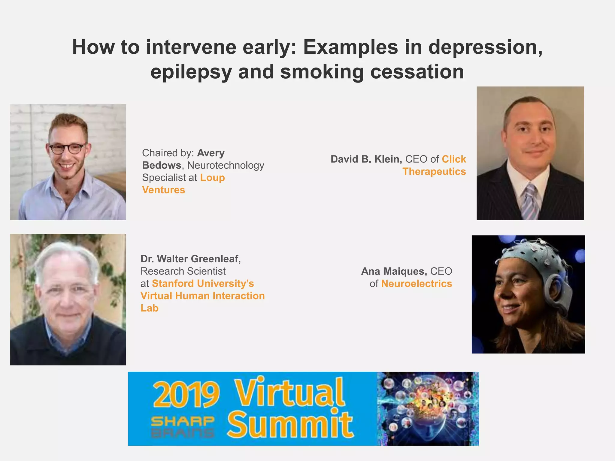 How to intervene early: Examples in depression,
epilepsy and smoking cessation
Chaired by: Avery
Bedows, Neurotechnology
Specialist at Loup
Ventures
David B. Klein, CEO of Click
Therapeutics
Ana Maiques, CEO
of Neuroelectrics
Dr. Walter Greenleaf,
Research Scientist
at Stanford University’s
Virtual Human Interaction
Lab
 