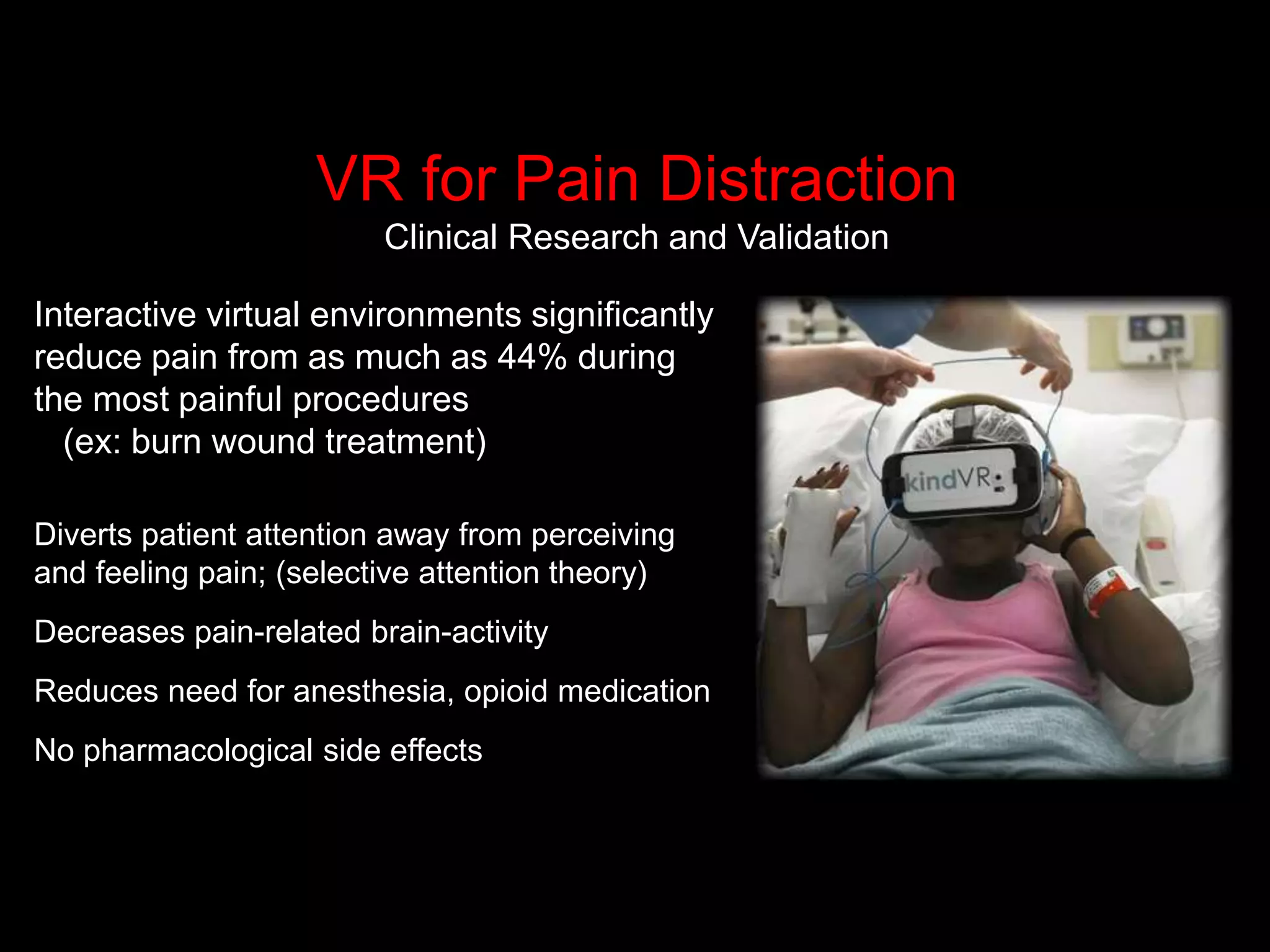 VR for Pain Distraction
Clinical Research and Validation
Interactive virtual environments significantly
reduce pain from as much as 44% during
the most painful procedures
(ex: burn wound treatment)
Diverts patient attention away from perceiving
and feeling pain; (selective attention theory)
Decreases pain-related brain-activity
Reduces need for anesthesia, opioid medication
No pharmacological side effects
 