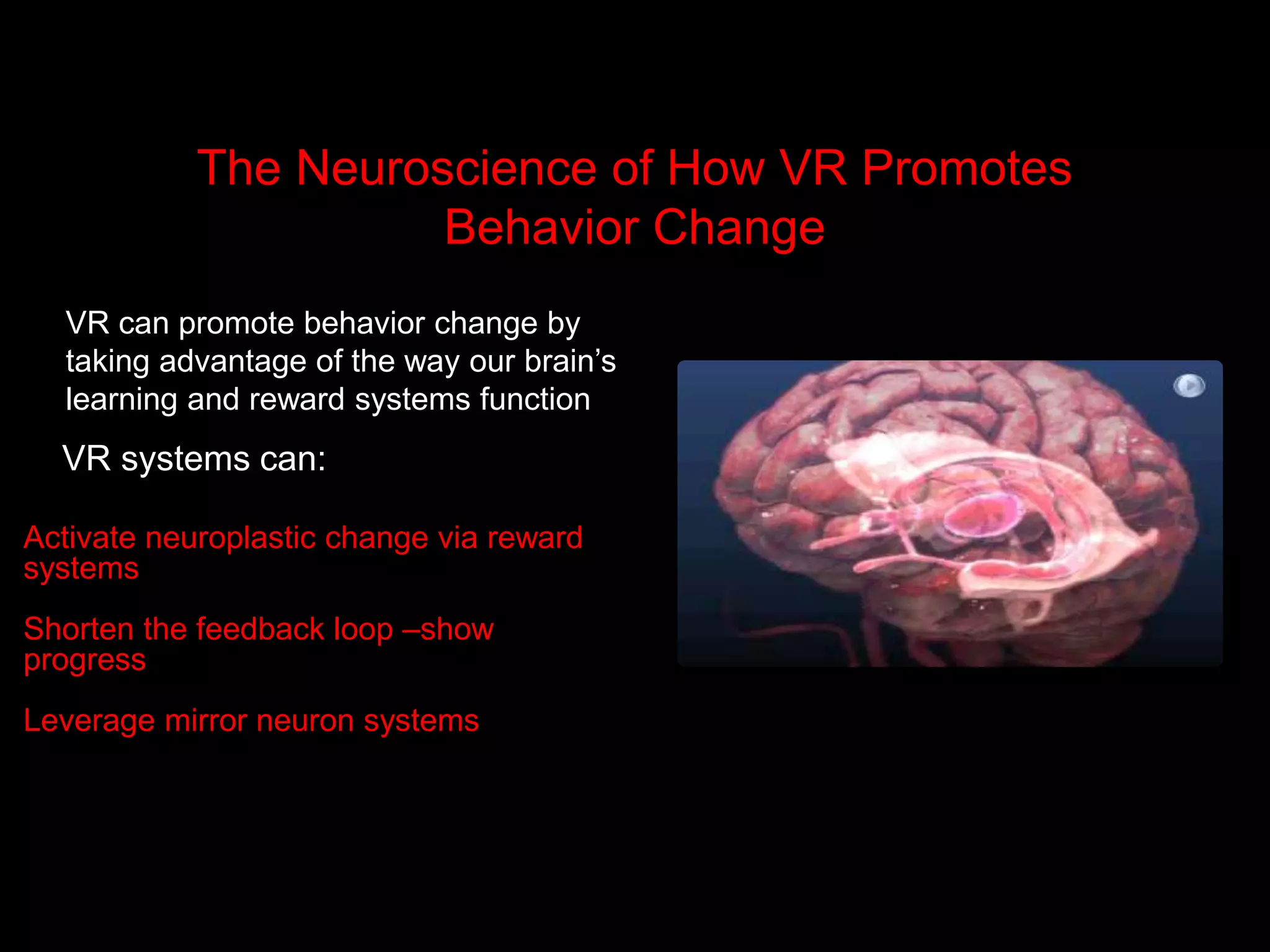 The Neuroscience of How VR Promotes
Behavior Change
VR can promote behavior change by
taking advantage of the way our brain’s
learning and reward systems function
Activate neuroplastic change via reward
systems
Shorten the feedback loop –show
progress
Leverage mirror neuron systems
VR systems can:
 