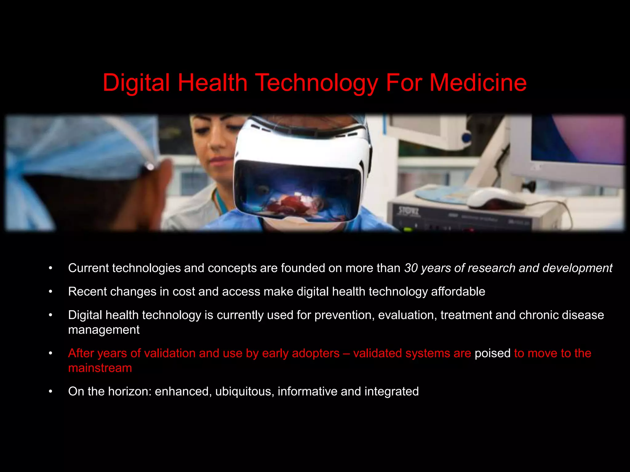 • Current technologies and concepts are founded on more than 30 years of research and development
• Recent changes in cost and access make digital health technology affordable
• Digital health technology is currently used for prevention, evaluation, treatment and chronic disease
management
• After years of validation and use by early adopters – validated systems are poised to move to the
mainstream
• On the horizon: enhanced, ubiquitous, informative and integrated
Digital Health Technology For Medicine
 