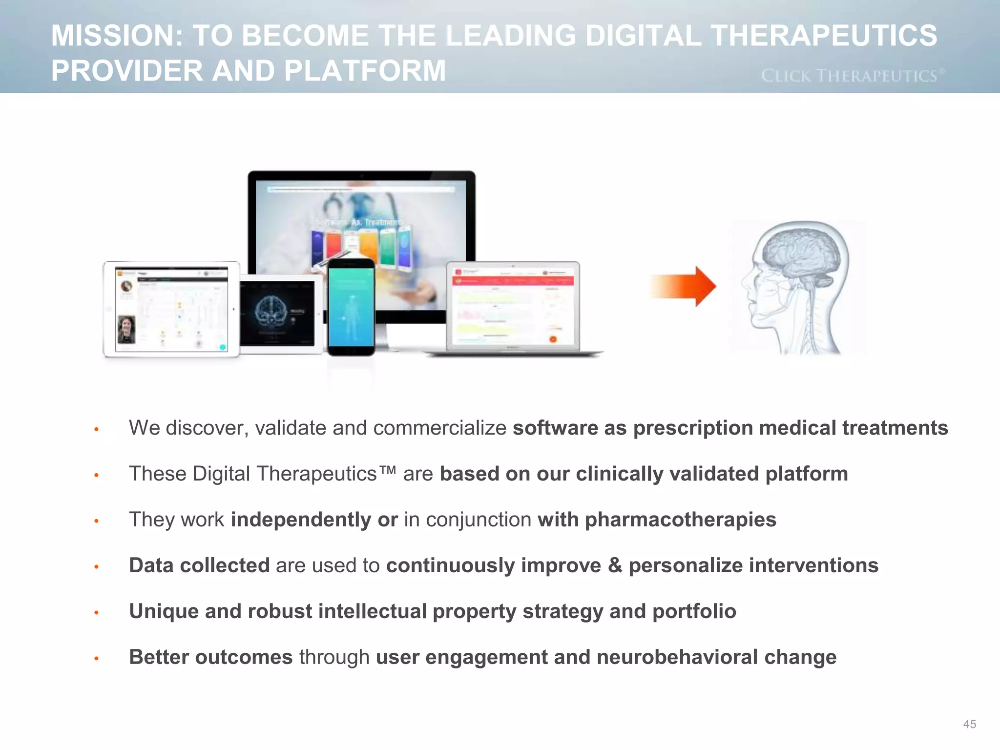 MISSION: TO BECOME THE LEADING DIGITAL THERAPEUTICS
PROVIDER AND PLATFORM
• We discover, validate and commercialize software as prescription medical treatments
• These Digital Therapeutics™ are based on our clinically validated platform
• They work independently or in conjunction with pharmacotherapies
• Data collected are used to continuously improve & personalize interventions
• Unique and robust intellectual property strategy and portfolio
• Better outcomes through user engagement and neurobehavioral change
45
 