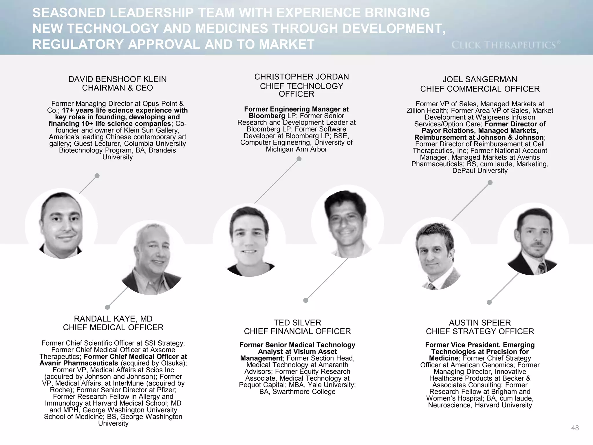 48
SEASONED LEADERSHIP TEAM WITH EXPERIENCE BRINGING
NEW TECHNOLOGY AND MEDICINES THROUGH DEVELOPMENT,
REGULATORY APPROVAL AND TO MARKET
DAVID BENSHOOF KLEIN
CHAIRMAN & CEO
Former Managing Director at Opus Point &
Co.; 17+ years life science experience with
key roles in founding, developing and
financing 10+ life science companies; Co-
founder and owner of Klein Sun Gallery,
America's leading Chinese contemporary art
gallery; Guest Lecturer, Columbia University
Biotechnology Program, BA, Brandeis
University
CHRISTOPHER JORDAN
CHIEF TECHNOLOGY
OFFICER
Former Engineering Manager at
Bloomberg LP; Former Senior
Research and Development Leader at
Bloomberg LP; Former Software
Developer at Bloomberg LP; BSE,
Computer Engineering, University of
Michigan Ann Arbor
JOEL SANGERMAN
CHIEF COMMERCIAL OFFICER
Former VP of Sales, Managed Markets at
Zillion Health; Former Area VP of Sales, Market
Development at Walgreens Infusion
Services/Option Care; Former Director of
Payor Relations, Managed Markets,
Reimbursement at Johnson & Johnson;
Former Director of Reimbursement at Cell
Therapeutics, Inc; Former National Account
Manager, Managed Markets at Aventis
Pharmaceuticals; BS, cum laude, Marketing,
DePaul University
RANDALL KAYE, MD
CHIEF MEDICAL OFFICER
Former Chief Scientific Officer at SSI Strategy;
Former Chief Medical Officer at Axsome
Therapeutics; Former Chief Medical Officer at
Avanir Pharmaceuticals (acquired by Otsuka);
Former VP, Medical Affairs at Scios Inc
(acquired by Johnson and Johnson); Former
VP, Medical Affairs, at InterMune (acquired by
Roche); Former Senior Director at Pfizer;
Former Research Fellow in Allergy and
Immunology at Harvard Medical School; MD
and MPH, George Washington University
School of Medicine; BS, George Washington
University
TED SILVER
CHIEF FINANCIAL OFFICER
Former Senior Medical Technology
Analyst at Visium Asset
Management; Former Section Head,
Medical Technology at Amaranth
Advisors; Former Equity Research
Associate, Medical Technology at
Pequot Capital; MBA, Yale University;
BA, Swarthmore College
AUSTIN SPEIER
CHIEF STRATEGY OFFICER
Former Vice President, Emerging
Technologies at Precision for
Medicine; Former Chief Strategy
Officer at American Genomics; Former
Managing Director, Innovative
Healthcare Products at Becker &
Associates Consulting; Former
Research Fellow at Brigham and
Women’s Hospital; BA, cum laude,
Neuroscience, Harvard University
 