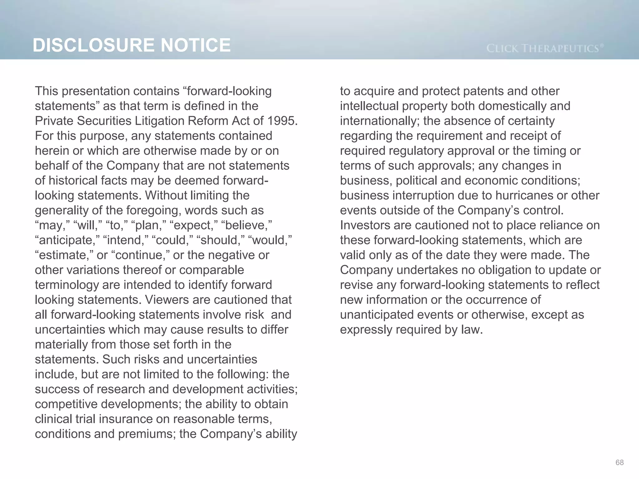 DISCLOSURE NOTICE
68
This presentation contains “forward-looking
statements” as that term is defined in the
Private Securities Litigation Reform Act of 1995.
For this purpose, any statements contained
herein or which are otherwise made by or on
behalf of the Company that are not statements
of historical facts may be deemed forward-
looking statements. Without limiting the
generality of the foregoing, words such as
“may,” “will,” “to,” “plan,” “expect,” “believe,”
“anticipate,” “intend,” “could,” “should,” “would,”
“estimate,” or “continue,” or the negative or
other variations thereof or comparable
terminology are intended to identify forward
looking statements. Viewers are cautioned that
all forward-looking statements involve risk and
uncertainties which may cause results to differ
materially from those set forth in the
statements. Such risks and uncertainties
include, but are not limited to the following: the
success of research and development activities;
competitive developments; the ability to obtain
clinical trial insurance on reasonable terms,
conditions and premiums; the Company’s ability
to acquire and protect patents and other
intellectual property both domestically and
internationally; the absence of certainty
regarding the requirement and receipt of
required regulatory approval or the timing or
terms of such approvals; any changes in
business, political and economic conditions;
business interruption due to hurricanes or other
events outside of the Company’s control.
Investors are cautioned not to place reliance on
these forward-looking statements, which are
valid only as of the date they were made. The
Company undertakes no obligation to update or
revise any forward-looking statements to reflect
new information or the occurrence of
unanticipated events or otherwise, except as
expressly required by law.
 
