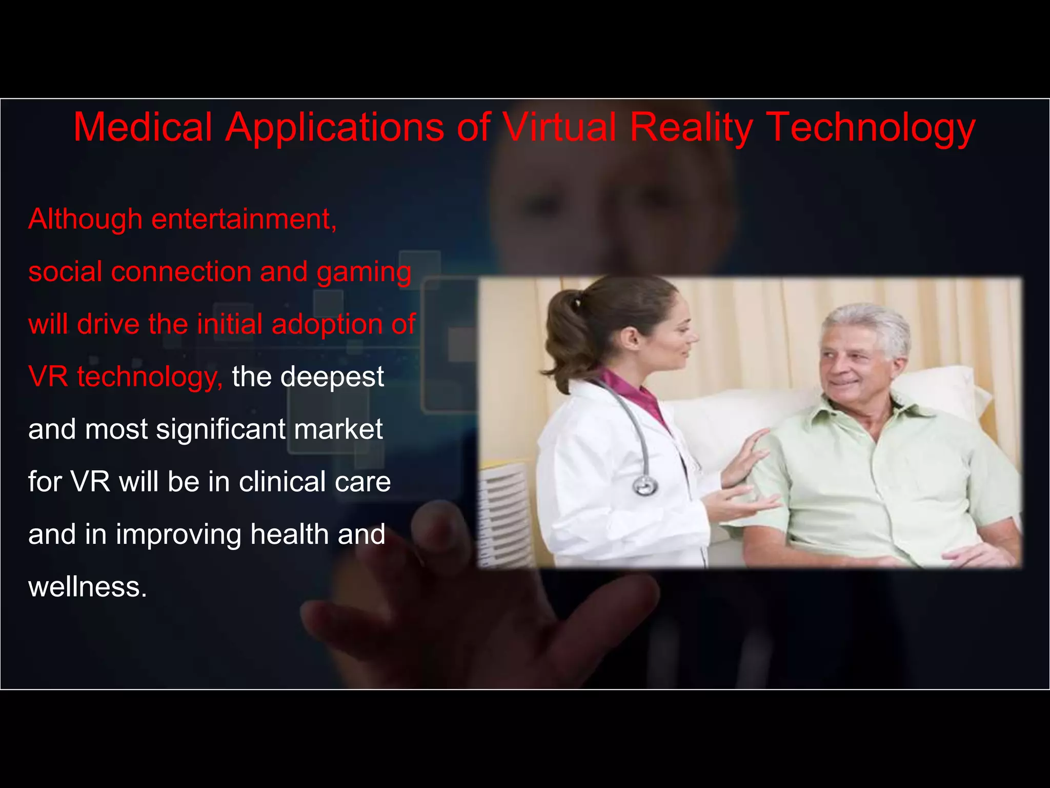 Although entertainment,
social connection and gaming
will drive the initial adoption of
VR technology, the deepest
and most significant market
for VR will be in clinical care
and in improving health and
wellness.
Medical Applications of Virtual Reality Technology
 
