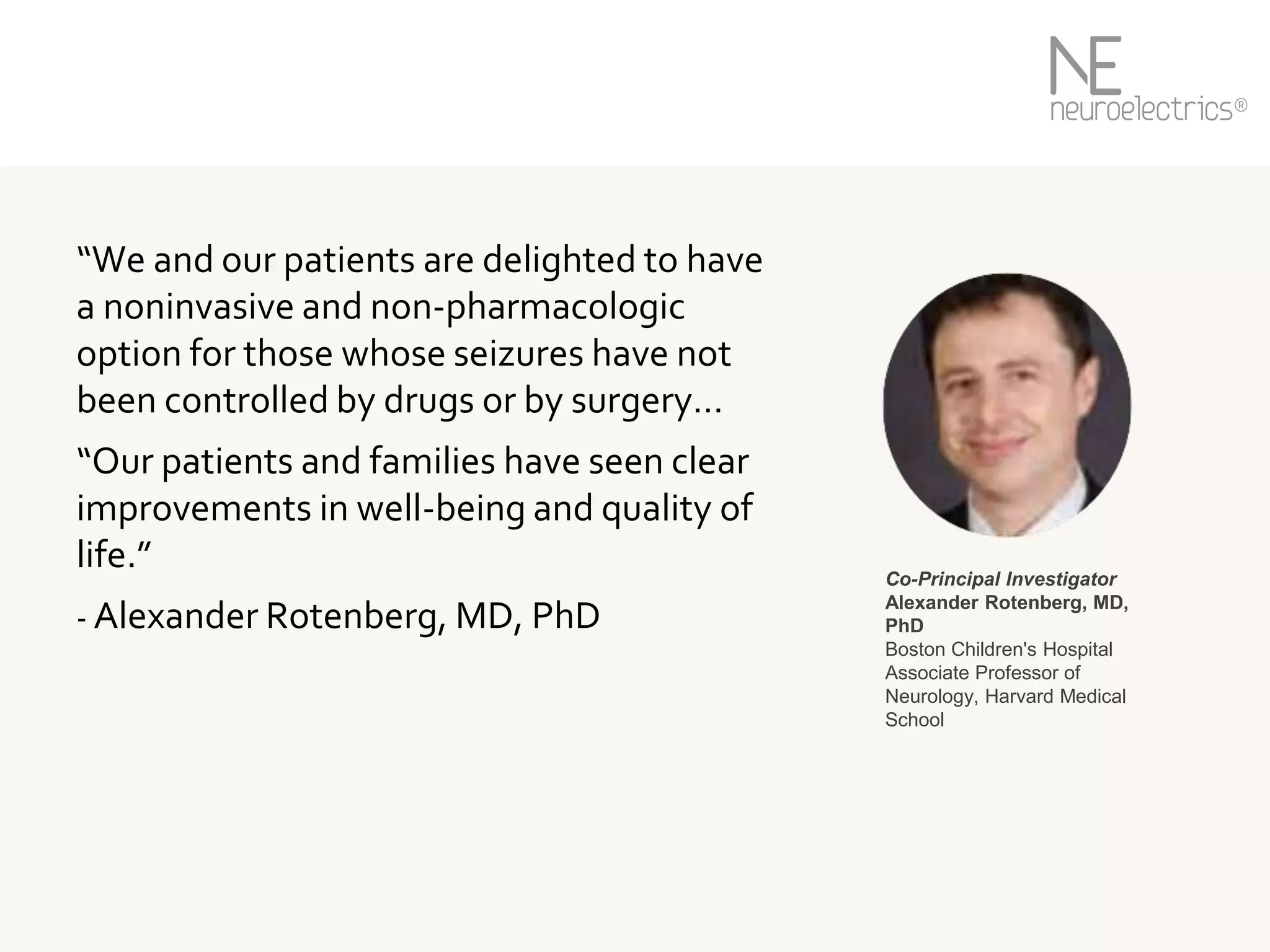 “We and our patients are delighted to have
a noninvasive and non-pharmacologic
option for those whose seizures have not
been controlled by drugs or by surgery…
“Our patients and families have seen clear
improvements in well-being and quality of
life.”
- Alexander Rotenberg, MD, PhD
Co-Principal Investigator
Alexander Rotenberg, MD,
PhD
Boston Children's Hospital
Associate Professor of
Neurology, Harvard Medical
School
 