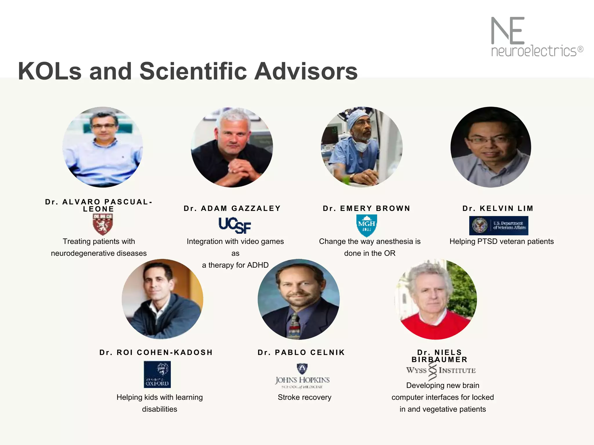 D r . A D A M G A Z Z A L E Y
Integration with video games
as
a therapy for ADHD
D r . A L V A R O P A S C U A L -
L E O N E
Treating patients with
neurodegenerative diseases
D r . E M E R Y B R O W N
Change the way anesthesia is
done in the OR
D r . K E L V I N L I M
Helping PTSD veteran patients
D r . R O I C O H E N - K A D O S H
Helping kids with learning
disabilities
D r . P A B L O C E L N I K
Stroke recovery
D r . N I E L S
B I R B A U M E R
Developing new brain
computer interfaces for locked
in and vegetative patients
KOLs and Scientific Advisors
 