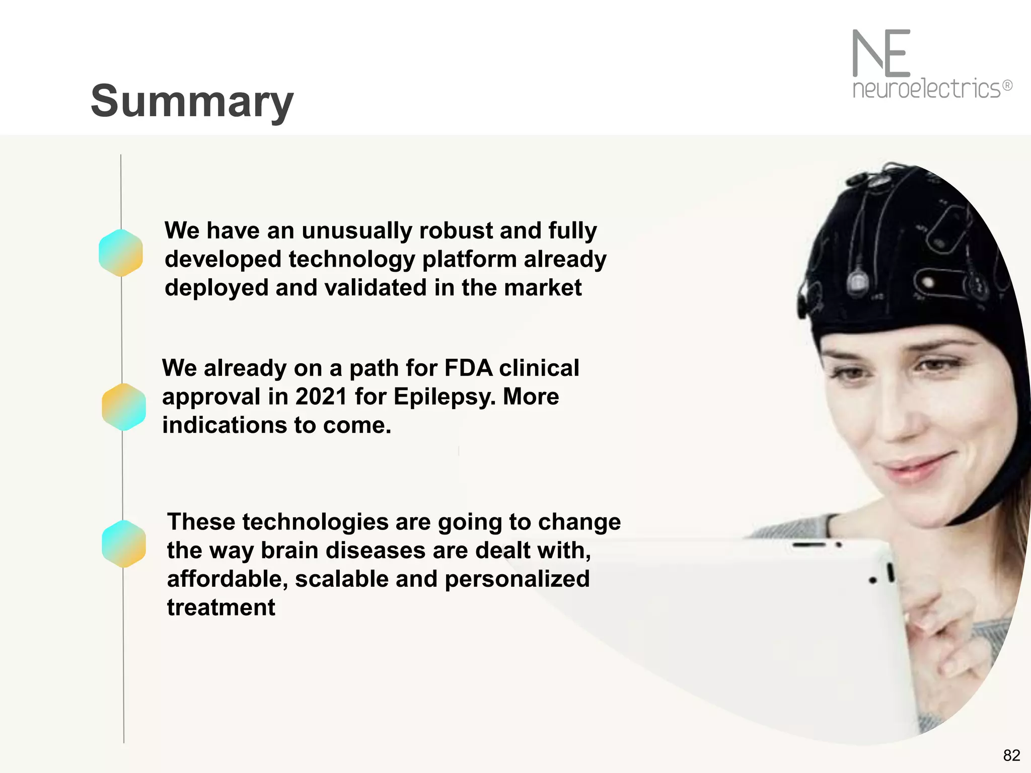 82
Summary
We have an unusually robust and fully
developed technology platform already
deployed and validated in the market
We already on a path for FDA clinical
approval in 2021 for Epilepsy. More
indications to come.
These technologies are going to change
the way brain diseases are dealt with,
affordable, scalable and personalized
treatment
 