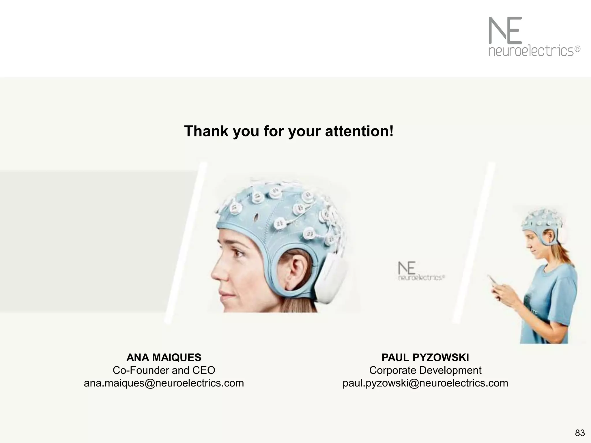 83
Thank you for your attention!
ANA MAIQUES
Co-Founder and CEO
ana.maiques@neuroelectrics.com
PAUL PYZOWSKI
Corporate Development
paul.pyzowski@neuroelectrics.com
 