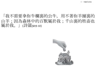 十一奉獻的恩福
「我不需要拿你牛欄裏的公牛，用不著你羊圈裏的
山羊；因為森林中的百獸屬於我；千山裏的牲畜也
屬於我。」(詩篇50:9-10)
 