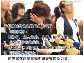 基督教的追思
基督教的教會喪禮目的有五點：
1、榮耀真神：
因為神，賜人生命、恩典、使人復活。
2、追念蒙召者的美德：
藉追念故人的美德，跟隨佳美腳蹤行。
3、安慰家人及親友：
使喪家在悲傷哀慟中得著安慰及力量。
 