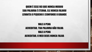QUEM É ESSE REI QUE NUNCA MUDOU
SUA PALAVRA É ETERNA, ELE NUNCA FALHOU
LEVANTA O PEQUENO E CONFUNDE O GRANDE
VALE A PENA
ACREDITAR, TUA PALAVRA NÃO FALHA
VALE A PENA
ACREDITAR, O MEU DEUS NUNCA FALHA
 