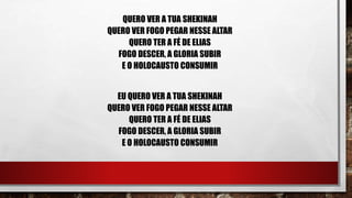 QUERO VER A TUA SHEKINAH
QUERO VER FOGO PEGAR NESSE ALTAR
QUERO TER A FÉ DE ELIAS
FOGO DESCER, A GLORIA SUBIR
E O HOLOCAUSTO CONSUMIR
EU QUERO VER A TUA SHEKINAH
QUERO VER FOGO PEGAR NESSE ALTAR
QUERO TER A FÉ DE ELIAS
FOGO DESCER, A GLORIA SUBIR
E O HOLOCAUSTO CONSUMIR
 