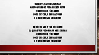 QUERO VER A TUA SHEKINAH
QUERO VER FOGO PEGAR NESSE ALTAR
QUERO TER A FÉ DE ELIAS
FOGO DESCER, A GLORIA SUBIR
E O HOLOCAUSTO CONSUMIR
EU QUERO VER A TUA SHEKINAH
EU QUERO VER FOGO PEGAR NESSE ALTAR
QUERO TER A FÉ DE ELIAS
FOGO DESCER, A GLORIA SUBIR
E O HOLOCAUSTO CONSUMIR
 