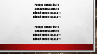 PORQUE GRANDE ÉS TU
MARAVILHAS FAZES TU
NÃO HÁ OUTRO IGUAL A TI
NÃO HÁ OUTRO IGUAL A TI
PORQUE GRANDE ÉS TU
MARAVILHAS FAZES TU
NÃO HÁ OUTRO IGUAL A TI
NÃO HÁ OUTRO IGUAL A TI
 