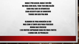 NADA É POR ACASO, NADA É EM VÃO
NA VIDA COM DEUS, TUDO TEM UMA RAZÃO
CADA VALE QUE EU ATRAVESSEI
CADA DESERTO QUE EU SOBREVIVI
TROUXE UM BEM PRA MIM
OLHANDO DE FORA NINGUÉM IA VER
MAS COM O TEMPO DEU PARA PERCEBER
MINHA RAIZ CRESCEU
E OS VENTOS SOPRARAM CADA VEZ MAIS FORTES
E AINDA SIM, EU PREVALECI
 