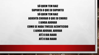SÓ QUEM TEM RAIZ
SUPORTA O QUE EU SUPORTEI
SÓ QUEM TEM RAIZ
AGUENTA CHORAR O QUE EU CHOREI
E AINDA ADORAR
COMO SE NADA TIVESSE ACONTECIDO
E AINDA ADORAR, ADORAR
ATÉ O DIA RAIAR
ATÉ O DIA RAIAR
 