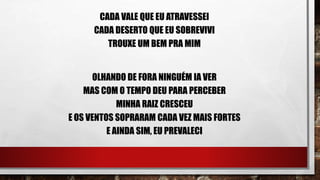 CADA VALE QUE EU ATRAVESSEI
CADA DESERTO QUE EU SOBREVIVI
TROUXE UM BEM PRA MIM
OLHANDO DE FORA NINGUÉM IA VER
MAS COM O TEMPO DEU PARA PERCEBER
MINHA RAIZ CRESCEU
E OS VENTOS SOPRARAM CADA VEZ MAIS FORTES
E AINDA SIM, EU PREVALECI
 