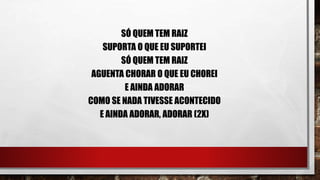 SÓ QUEM TEM RAIZ
SUPORTA O QUE EU SUPORTEI
SÓ QUEM TEM RAIZ
AGUENTA CHORAR O QUE EU CHOREI
E AINDA ADORAR
COMO SE NADA TIVESSE ACONTECIDO
E AINDA ADORAR, ADORAR (2X)
 