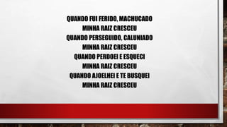 QUANDO FUI FERIDO, MACHUCADO
MINHA RAIZ CRESCEU
QUANDO PERSEGUIDO, CALUNIADO
MINHA RAIZ CRESCEU
QUANDO PERDOEI E ESQUECI
MINHA RAIZ CRESCEU
QUANDO AJOELHEI E TE BUSQUEI
MINHA RAIZ CRESCEU
 