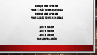 PORQUE DELE E POR ELE
PARA ELE SÃO TODAS AS COISAS
PORQUE DELE E POR ELE
PARA ELE SÃO TODAS AS COISAS
A ELE A GLÓRIA
A ELE A GLÓRIA
A ELE A GLÓRIA
PRA SEMPRE, AMÉM
 