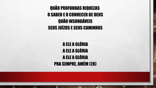 QUÃO PROFUNDAS RIQUEZAS
O SABER E O CONHECER DE DEUS
QUÃO INSONDÁVEIS
SEUS JUÍZOS E SEUS CAMINHOS
A ELE A GLÓRIA
A ELE A GLÓRIA
A ELE A GLÓRIA
PRA SEMPRE, AMÉM (2X)
 