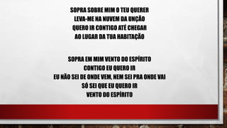 SOPRA SOBRE MIM O TEU QUERER
LEVA-ME NA NUVEM DA UNÇÃO
QUERO IR CONTIGO ATÉ CHEGAR
AO LUGAR DA TUA HABITAÇÃO
SOPRA EM MIM VENTO DO ESPÍRITO
CONTIGO EU QUERO IR
EU NÃO SEI DE ONDE VEM, NEM SEI PRA ONDE VAI
SÓ SEI QUE EU QUERO IR
VENTO DO ESPÍRITO
 