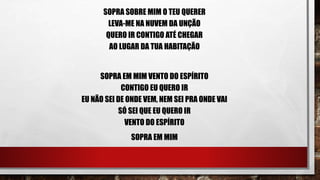 SOPRA SOBRE MIM O TEU QUERER
LEVA-ME NA NUVEM DA UNÇÃO
QUERO IR CONTIGO ATÉ CHEGAR
AO LUGAR DA TUA HABITAÇÃO
SOPRA EM MIM VENTO DO ESPÍRITO
CONTIGO EU QUERO IR
EU NÃO SEI DE ONDE VEM, NEM SEI PRA ONDE VAI
SÓ SEI QUE EU QUERO IR
VENTO DO ESPÍRITO
SOPRA EM MIM
 