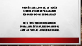 QUEM É ESSE REI, COM VOZ DE TROVÃO
ELE MEDE A TERRA NA PALMA DA MÃO
FOGO QUE CONSOME E NUNCA APAGA
QUEM É ESSE REI QUE NUNCA MUDOU
SUA PALAVRA É ETERNA, ELE NUNCA FALHOU
LEVANTA O PEQUENO E CONFUNDE O GRANDE
 