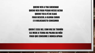 QUERO VER A TUA SHEKINAH
QUERO VER FOGO PEGAR NESSE ALTAR
QUERO TER A FÉ DE ELIAS
FOGO DESCER, A GLORIA SUBIR
E O HOLOCAUSTO CONSUMIR
QUEM É ESSE REI, COM VOZ DE TROVÃO
ELE MEDE A TERRA NA PALMA DA MÃO
FOGO QUE CONSOME E NUNCA APAGA
 