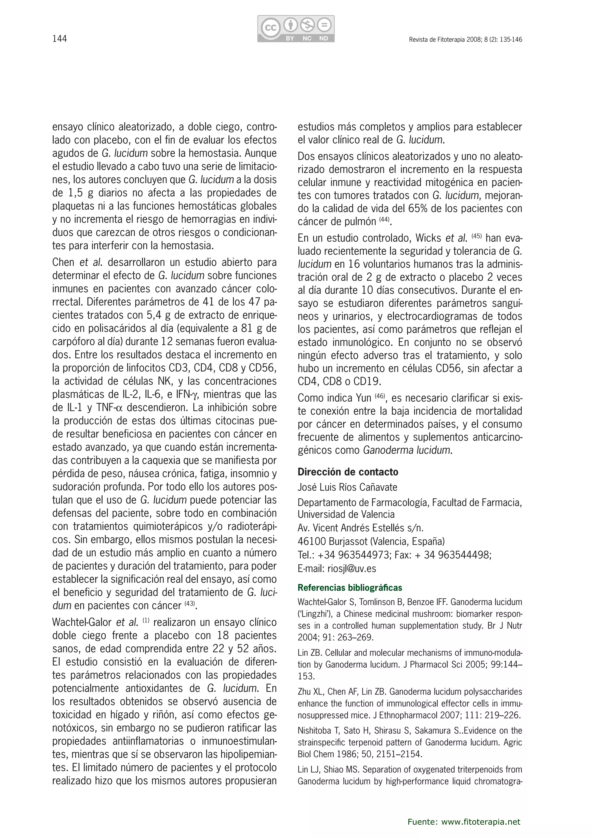 144 Revista de Fitoterapia 2008; 8 (2): 135-146
ensayo clínico aleatorizado, a doble ciego, contro-
lado con placebo, con el fin de evaluar los efectos 
agudos de G. lucidum sobre la hemostasia. Aunque 
el estudio llevado a cabo tuvo una serie de limitacio-
nes, los autores concluyen que G. lucidum a la dosis 
de  1,5  g  diarios  no  afecta  a  las  propiedades  de 
plaquetas ni a las funciones hemostáticas globales 
y no incrementa el riesgo de hemorragias en indivi-
duos que carezcan de otros riesgos o condicionan-
tes para interferir con la hemostasia. 
Chen  et  al.  desarrollaron  un  estudio  abierto  para 
determinar el efecto de G. lucidum sobre funciones 
inmunes  en  pacientes  con  avanzado  cáncer  colo-
rrectal. Diferentes parámetros de 41 de los 47 pa-
cientes tratados con 5,4 g de extracto de enrique-
cido en polisacáridos al día (equivalente a 81 g de 
carpóforo al día) durante 12 semanas fueron evalua-
dos. Entre los resultados destaca el incremento en 
la proporción de linfocitos CD3, CD4, CD8 y CD56, 
la  actividad  de  células  NK,  y  las  concentraciones 
plasmáticas de IL-2, IL-6, e IFN-�, mientras que las 
de IL-1 y TNF-� descendieron. La inhibición sobre 
la producción de estas dos últimas citocinas pue-
de resultar beneficiosa en pacientes con cáncer en 
estado avanzado, ya que cuando están incrementa-
das contribuyen a la caquexia que se manifiesta por 
pérdida de peso, náusea crónica, fatiga, insomnio y 
sudoración profunda. Por todo ello los autores pos-
tulan que el uso de G. lucidum puede potenciar las 
defensas del paciente, sobre todo en combinación 
con  tratamientos  quimioterápicos  y/o  radioterápi-
cos. Sin embargo, ellos mismos postulan la necesi-
dad de un estudio más amplio en cuanto a número 
de pacientes y duración del tratamiento, para poder 
establecer la significación real del ensayo, así como 
el beneficio y seguridad del tratamiento de G. luci-
dum en pacientes con cáncer (43)
. 
Wachtel-Galor et al. (1)
 realizaron un ensayo clínico 
doble  ciego  frente  a  placebo  con  18  pacientes 
sanos, de edad comprendida entre 22 y 52 años. 
El  estudio  consistió  en  la  evaluación  de  diferen-
tes parámetros relacionados con las propiedades 
potencialmente  antioxidantes  de  G.  lucidum.  En 
los  resultados  obtenidos  se  observó  ausencia  de 
toxicidad en hígado y riñón, así como efectos ge-
notóxicos, sin embargo no se pudieron ratificar las 
propiedades  antiinflamatorias  o  inmunoestimulan-
tes, mientras que sí se observaron las hipolipemian-
tes. El limitado número de pacientes y el protocolo 
realizado hizo que los mismos autores propusieran 
estudios más completos y amplios para establecer 
el valor clínico real de G. lucidum. 
Dos ensayos clínicos aleatorizados y uno no aleato-
rizado demostraron el incremento en la respuesta 
celular inmune y reactividad mitogénica en pacien-
tes con tumores tratados con G. lucidum, mejoran-
do la calidad de vida del 65% de los pacientes con 
cáncer de pulmón (44)
.
En un estudio controlado, Wicks et al. (45)
 han eva-
luado recientemente la seguridad y tolerancia de G. 
lucidum en 16 voluntarios humanos tras la adminis-
tración oral de 2 g de extracto o placebo 2 veces 
al día durante 10 días consecutivos. Durante el en-
sayo  se  estudiaron  diferentes  parámetros  sanguí-
neos y urinarios, y electrocardiogramas de todos 
los pacientes, así como parámetros que reflejan el 
estado  inmunológico.  En  conjunto  no  se  observó 
ningún  efecto  adverso  tras  el  tratamiento,  y  solo 
hubo un incremento en células CD56, sin afectar a 
CD4, CD8 o CD19.
Como indica Yun (46)
, es necesario clarificar si exis-
te conexión entre la baja incidencia de mortalidad 
por cáncer en determinados países, y el consumo 
frecuente de alimentos y suplementos anticarcino-
génicos como Ganoderma lucidum. 
Dirección de contacto
José Luis Ríos Cañavate
Departamento de Farmacología, Facultad de Farmacia, 
Universidad de Valencia
Av. Vicent Andrés Estellés s/n. 
46100 Burjassot (Valencia, España)
Tel.: +34 963544973; Fax: + 34 963544498; 
E-mail: riosjl@uv.es
Referencias bibliográﬁcas
Wachtel-Galor S, Tomlinson B, Benzoe IFF. Ganoderma lucidum 
(‘Lingzhi’), a Chinese medicinal mushroom: biomarker respon-
ses  in  a  controlled  human  supplementation  study.  Br  J  Nutr 
2004; 91: 263–269. 
Lin ZB. Cellular and molecular mechanisms of immuno-modula-
tion by Ganoderma lucidum. J Pharmacol Sci 2005; 99:144–
153.
Zhu XL, Chen AF, Lin ZB. Ganoderma lucidum polysaccharides 
enhance the function of immunological effector cells in immu-
nosuppressed mice. J Ethnopharmacol 2007; 111: 219–226.
Nishitoba T, Sato H, Shirasu S, Sakamura S..Evidence on the 
strainspeciﬁc terpenoid pattern of Ganoderma lucidum. Agric 
Biol Chem 1986; 50, 2151–2154. 
Lin LJ, Shiao MS. Separation of oxygenated triterpenoids from 
Ganoderma lucidum by high-performance liquid chromatogra-
Fuente: www.fitoterapia.net
 