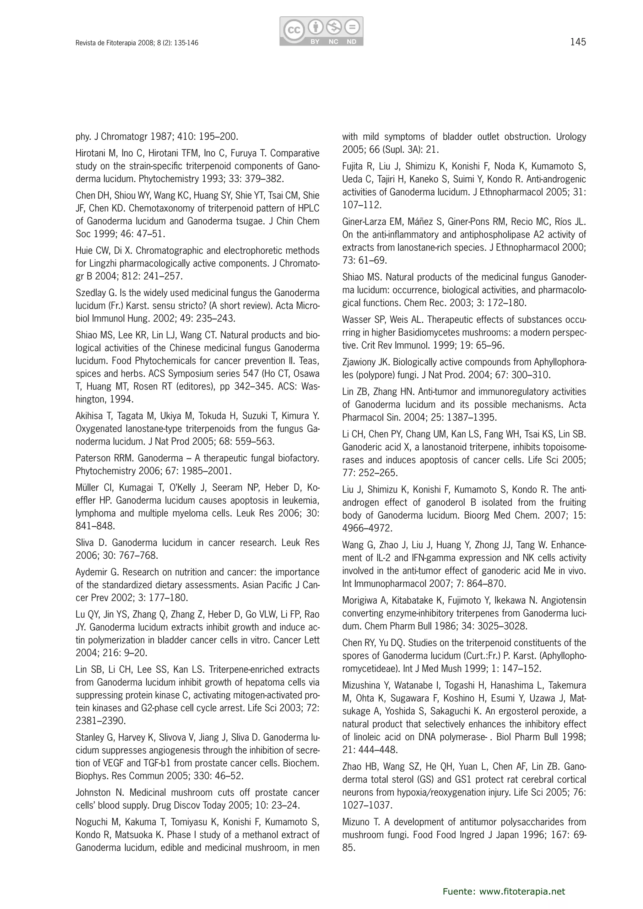 145Revista de Fitoterapia 2008; 8 (2): 135-146
phy. J Chromatogr 1987; 410: 195–200.
Hirotani M, Ino C, Hirotani TFM, Ino C, Furuya T. Comparative 
study on the strain-speciﬁc triterpenoid components of Gano-
derma lucidum. Phytochemistry 1993; 33: 379–382.
Chen DH, Shiou WY, Wang KC, Huang SY, Shie YT, Tsai CM, Shie 
JF, Chen KD. Chemotaxonomy of triterpenoid pattern of HPLC 
of Ganoderma lucidum and Ganoderma tsugae. J Chin Chem 
Soc 1999; 46: 47–51.
Huie CW, Di X. Chromatographic and electrophoretic methods 
for Lingzhi pharmacologically active components. J Chromato-
gr B 2004; 812: 241–257. 
Szedlay G. Is the widely used medicinal fungus the Ganoderma 
lucidum (Fr.) Karst. sensu stricto? (A short review). Acta Micro-
biol Immunol Hung. 2002; 49: 235–243.
Shiao MS, Lee KR, Lin LJ, Wang CT. Natural products and bio-
logical activities of the Chinese medicinal fungus Ganoderma 
lucidum. Food Phytochemicals for cancer prevention II. Teas, 
spices and herbs. ACS Symposium series 547 (Ho CT, Osawa 
T,  Huang  MT,  Rosen  RT  (editores),  pp  342–345.  ACS:  Was-
hington, 1994.
Akihisa T, Tagata M, Ukiya M, Tokuda H, Suzuki T, Kimura Y. 
Oxygenated lanostane-type triterpenoids from the fungus Ga-
noderma lucidum. J Nat Prod 2005; 68: 559–563.
Paterson RRM. Ganoderma – A therapeutic fungal biofactory. 
Phytochemistry 2006; 67: 1985–2001.
Müller  CI,  Kumagai  T,  O’Kelly  J,  Seeram  NP,  Heber  D,  Ko-
efﬂer HP. Ganoderma lucidum causes apoptosis in leukemia, 
lymphoma and multiple myeloma cells. Leuk Res 2006; 30: 
841–848.
Sliva  D.  Ganoderma  lucidum  in  cancer  research.  Leuk  Res 
2006; 30: 767–768.
Aydemir G. Research on nutrition and cancer: the importance 
of the standardized dietary assessments. Asian Paciﬁc J Can-
cer Prev 2002; 3: 177–180. 
Lu QY, Jin YS, Zhang Q, Zhang Z, Heber D, Go VLW, Li FP, Rao 
JY. Ganoderma lucidum extracts inhibit growth and induce ac-
tin polymerization in bladder cancer cells in vitro. Cancer Lett 
2004; 216: 9–20. 
Lin SB, Li CH, Lee SS, Kan LS. Triterpene-enriched extracts 
from Ganoderma lucidum inhibit growth of hepatoma cells via 
suppressing protein kinase C, activating mitogen-activated pro-
tein kinases and G2-phase cell cycle arrest. Life Sci 2003; 72: 
2381–2390.
Stanley G, Harvey K, Slivova V, Jiang J, Sliva D. Ganoderma lu-
cidum suppresses angiogenesis through the inhibition of secre-
tion of VEGF and TGF-b1 from prostate cancer cells. Biochem. 
Biophys. Res Commun 2005; 330: 46–52. 
Johnston  N.  Medicinal  mushroom  cuts  off  prostate  cancer 
cells’ blood supply. Drug Discov Today 2005; 10: 23–24.
Noguchi M, Kakuma T, Tomiyasu K, Konishi F, Kumamoto S, 
Kondo R, Matsuoka K. Phase I study of a methanol extract of 
Ganoderma lucidum, edible and medicinal mushroom, in men 
with  mild  symptoms  of  bladder  outlet  obstruction.  Urology 
2005; 66 (Supl. 3A): 21.
Fujita  R,  Liu  J,  Shimizu  K,  Konishi  F,  Noda  K,  Kumamoto  S, 
Ueda C, Tajiri H, Kaneko S, Suimi Y, Kondo R. Anti-androgenic 
activities of Ganoderma lucidum. J Ethnopharmacol 2005; 31: 
107–112.
Giner-Larza EM, Máñez S, Giner-Pons RM, Recio MC, Ríos JL. 
On the anti-inﬂammatory and antiphospholipase A2 activity of 
extracts from lanostane-rich species. J Ethnopharmacol 2000; 
73: 61–69.
Shiao MS. Natural products of the medicinal fungus Ganoder-
ma lucidum: occurrence, biological activities, and pharmacolo-
gical functions. Chem Rec. 2003; 3: 172–180.
Wasser SP, Weis AL. Therapeutic effects of substances occu-
rring in higher Basidiomycetes mushrooms: a modern perspec-
tive. Crit Rev Immunol. 1999; 19: 65–96.
Zjawiony JK. Biologically active compounds from Aphyllophora-
les (polypore) fungi. J Nat Prod. 2004; 67: 300–310. 
Lin ZB, Zhang HN. Anti-tumor and immunoregulatory activities 
of  Ganoderma  lucidum  and  its  possible  mechanisms.  Acta 
Pharmacol Sin. 2004; 25: 1387–1395.
Li CH, Chen PY, Chang UM, Kan LS, Fang WH, Tsai KS, Lin SB. 
Ganoderic acid X, a lanostanoid triterpene, inhibits topoisome-
rases and induces apoptosis of cancer cells. Life Sci 2005; 
77: 252–265.
Liu J, Shimizu K, Konishi F, Kumamoto S, Kondo R. The anti-
androgen  effect  of  ganoderol  B  isolated  from  the  fruiting 
body  of  Ganoderma  lucidum.  Bioorg  Med  Chem.  2007;  15: 
4966–4972.
Wang G, Zhao J, Liu J, Huang Y, Zhong JJ, Tang W. Enhance-
ment of IL-2 and IFN-gamma expression and NK cells activity 
involved in the anti-tumor effect of ganoderic acid Me in vivo. 
Int Immunopharmacol 2007; 7: 864–870.
Morigiwa A, Kitabatake K, Fujimoto Y, Ikekawa N. Angiotensin 
converting enzyme-inhibitory triterpenes from Ganoderma luci-
dum. Chem Pharm Bull 1986; 34: 3025–3028.
Chen RY, Yu DQ. Studies on the triterpenoid constituents of the 
spores of Ganoderma lucidum (Curt.:Fr.) P. Karst. (Aphyllopho-
romycetideae). Int J Med Mush 1999; 1: 147–152. 
Mizushina Y, Watanabe I, Togashi H, Hanashima L, Takemura 
M, Ohta K, Sugawara F, Koshino H, Esumi Y, Uzawa J, Mat-
sukage A, Yoshida S, Sakaguchi K. An ergosterol peroxide, a 
natural product that selectively enhances the inhibitory effect 
of linoleic acid on DNA polymerase- . Biol Pharm Bull 1998; 
21: 444–448.
Zhao HB, Wang SZ, He QH, Yuan L, Chen AF, Lin ZB. Gano-
derma total sterol (GS) and GS1 protect rat cerebral cortical 
neurons from hypoxia/reoxygenation injury. Life Sci 2005; 76: 
1027–1037.
Mizuno T. A development of antitumor polysaccharides from 
mushroom fungi. Food Food Ingred J Japan 1996; 167: 69-
85.
Fuente: www.fitoterapia.net
 