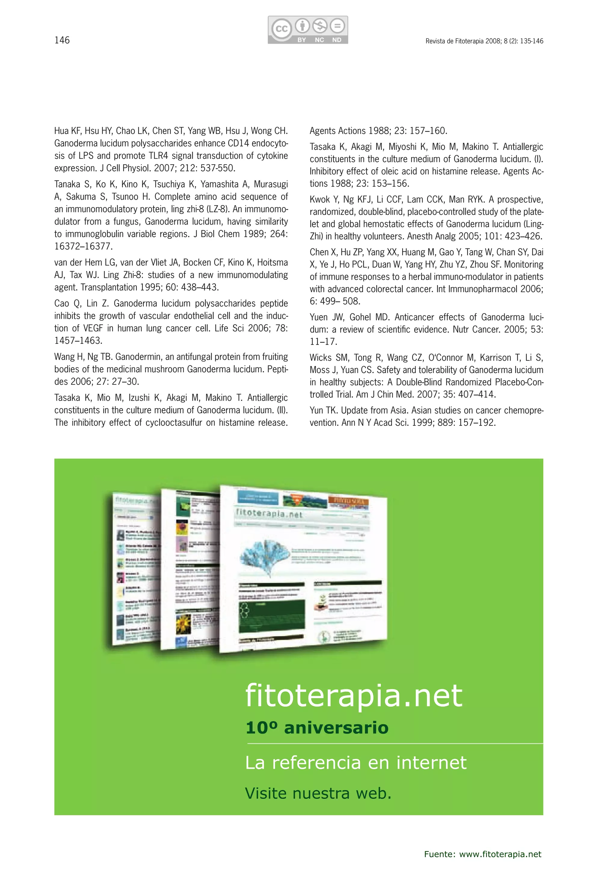146 Revista de Fitoterapia 2008; 8 (2): 135-146
Hua KF, Hsu HY, Chao LK, Chen ST, Yang WB, Hsu J, Wong CH. 
Ganoderma lucidum polysaccharides enhance CD14 endocyto-
sis of LPS and promote TLR4 signal transduction of cytokine 
expression. J Cell Physiol. 2007; 212: 537-550.
Tanaka S, Ko K, Kino K, Tsuchiya K, Yamashita A, Murasugi 
A,  Sakuma  S,  Tsunoo  H.  Complete  amino  acid  sequence  of 
an immunomodulatory protein, ling zhi-8 (LZ-8). An immunomo-
dulator from a fungus, Ganoderma lucidum, having similarity 
to immunoglobulin variable regions. J Biol Chem 1989; 264: 
16372–16377.
van der Hem LG, van der Vliet JA, Bocken CF, Kino K, Hoitsma 
AJ,  Tax  WJ.  Ling  Zhi-8:  studies  of  a  new  immunomodulating 
agent. Transplantation 1995; 60: 438–443.
Cao  Q,  Lin  Z.  Ganoderma  lucidum  polysaccharides  peptide 
inhibits the growth of vascular endothelial cell and the induc-
tion  of  VEGF  in  human  lung  cancer  cell.  Life  Sci  2006;  78: 
1457–1463. 
Wang H, Ng TB. Ganodermin, an antifungal protein from fruiting 
bodies of the medicinal mushroom Ganoderma lucidum. Pepti-
des 2006; 27: 27–30.
Tasaka  K,  Mio  M,  Izushi  K,  Akagi  M,  Makino  T.  Antiallergic 
constituents in the culture medium of Ganoderma lucidum. (II). 
The inhibitory effect of cyclooctasulfur on histamine release. 
Agents Actions 1988; 23: 157–160.
Tasaka K, Akagi M, Miyoshi K, Mio M, Makino T. Antiallergic 
constituents in the culture medium of Ganoderma lucidum. (I). 
Inhibitory effect of oleic acid on histamine release. Agents Ac-
tions 1988; 23: 153–156.
Kwok Y, Ng KFJ, Li CCF, Lam CCK, Man RYK. A prospective, 
randomized, double-blind, placebo-controlled study of the plate-
let and global hemostatic effects of Ganoderma lucidum (Ling-
Zhi) in healthy volunteers. Anesth Analg 2005; 101: 423–426. 
Chen X, Hu ZP, Yang XX, Huang M, Gao Y, Tang W, Chan SY, Dai 
X, Ye J, Ho PCL, Duan W, Yang HY, Zhu YZ, Zhou SF. Monitoring 
of immune responses to a herbal immuno-modulator in patients 
with advanced colorectal cancer. Int Immunopharmacol 2006; 
6: 499– 508.
Yuen  JW,  Gohel  MD.  Anticancer  effects  of  Ganoderma  luci-
dum: a review of scientiﬁc evidence. Nutr Cancer. 2005; 53: 
11–17.
Wicks SM, Tong R, Wang CZ, O‘Connor M, Karrison T, Li S, 
Moss J, Yuan CS. Safety and tolerability of Ganoderma lucidum 
in healthy subjects: A Double-Blind Randomized Placebo-Con-
trolled Trial. Am J Chin Med. 2007; 35: 407–414.
Yun TK. Update from Asia. Asian studies on cancer chemopre-
vention. Ann N Y Acad Sci. 1999; 889: 157–192.
fitoterapia.net
La referencia en internet
Visite nuestra web.
10º aniversario
Fuente: www.fitoterapia.net
 
