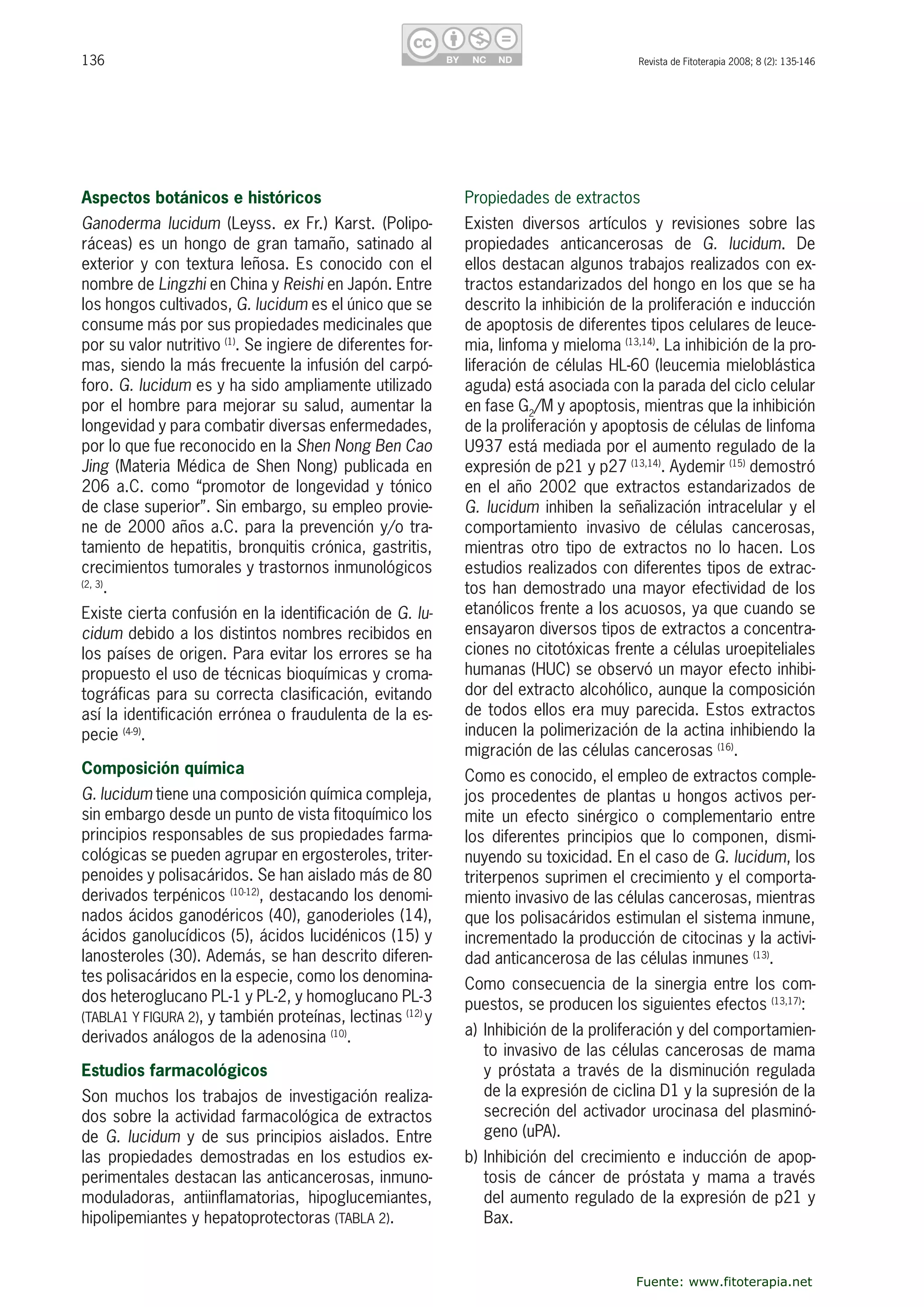 136 Revista de Fitoterapia 2008; 8 (2): 135-146
Aspectos botánicos e históricos
Ganoderma  lucidum  (Leyss.  ex  Fr.)  Karst.  (Polipo-
ráceas) es un hongo de gran tamaño, satinado al 
exterior y con textura leñosa. Es conocido con el 
nombre de Lingzhi en China y Reishi en Japón. Entre 
los hongos cultivados, G. lucidum es el único que se 
consume más por sus propiedades medicinales que 
por su valor nutritivo (1)
. Se ingiere de diferentes for-
mas, siendo la más frecuente la infusión del carpó-
foro. G. lucidum es y ha sido ampliamente utilizado 
por el hombre para mejorar su salud, aumentar la 
longevidad y para combatir diversas enfermedades, 
por lo que fue reconocido en la Shen Nong Ben Cao 
Jing (Materia Médica de Shen Nong) publicada en 
206 a.C. como “promotor de longevidad y tónico 
de clase superior”. Sin embargo, su empleo provie-
ne de 2000 años a.C. para la prevención y/o tra-
tamiento de hepatitis, bronquitis crónica, gastritis, 
crecimientos tumorales y trastornos inmunológicos 
(2, 3)
.
Existe cierta confusión en la identificación de G. lu-
cidum debido a los distintos nombres recibidos en 
los países de origen. Para evitar los errores se ha 
propuesto el uso de técnicas bioquímicas y croma-
tográficas para su correcta clasificación, evitando 
así la identificación errónea o fraudulenta de la es-
pecie (4-9)
.
Composición química
G. lucidum tiene una composición química compleja, 
sin embargo desde un punto de vista fitoquímico los 
principios responsables de sus propiedades farma-
cológicas se pueden agrupar en ergosteroles, triter-
penoides y polisacáridos. Se han aislado más de 80 
derivados terpénicos (10-12)
, destacando los denomi-
nados ácidos ganodéricos (40), ganoderioles (14), 
ácidos ganolucídicos (5), ácidos lucidénicos (15) y 
lanosteroles (30). Además, se han descrito diferen-
tes polisacáridos en la especie, como los denomina-
dos heteroglucano PL-1 y PL-2, y homoglucano PL-3 
(TABLA1 Y FIGURA 2), y también proteínas, lectinas (12) 
y 
derivados análogos de la adenosina (10)
.
Estudios farmacológicos 
Son muchos los trabajos de investigación realiza-
dos sobre la actividad farmacológica de extractos 
de G. lucidum y de sus principios aislados. Entre 
las  propiedades  demostradas  en  los  estudios  ex-
perimentales destacan las anticancerosas, inmuno-
moduladoras,  antiinflamatorias,  hipoglucemiantes, 
hipolipemiantes y hepatoprotectoras (TABLA 2).
Propiedades de extractos
Existen  diversos  artículos  y  revisiones  sobre  las 
propiedades  anticancerosas  de  G.  lucidum.  De 
ellos destacan algunos trabajos realizados con ex-
tractos estandarizados del hongo en los que se ha 
descrito la inhibición de la proliferación e inducción 
de apoptosis de diferentes tipos celulares de leuce-
mia, linfoma y mieloma (13,14)
. La inhibición de la pro-
liferación de células HL-60 (leucemia mieloblástica 
aguda) está asociada con la parada del ciclo celular 
en fase G2
/M y apoptosis, mientras que la inhibición 
de la proliferación y apoptosis de células de linfoma 
U937 está mediada por el aumento regulado de la 
expresión de p21 y p27 (13,14)
. Aydemir (15)
 demostró 
en  el  año  2002  que  extractos  estandarizados de 
G. lucidum inhiben la señalización intracelular y el 
comportamiento  invasivo  de  células  cancerosas, 
mientras  otro  tipo  de  extractos  no  lo  hacen.  Los 
estudios realizados con diferentes tipos de extrac-
tos han demostrado una mayor efectividad de los 
etanólicos frente a los acuosos, ya que cuando se 
ensayaron diversos tipos de extractos a concentra-
ciones no citotóxicas frente a células uroepiteliales 
humanas (HUC) se observó un mayor efecto inhibi-
dor del extracto alcohólico, aunque la composición 
de todos ellos era muy parecida. Estos extractos 
inducen la polimerización de la actina inhibiendo la 
migración de las células cancerosas (16)
. 
Como es conocido, el empleo de extractos comple-
jos procedentes de plantas u hongos activos per-
mite  un  efecto  sinérgico  o  complementario  entre 
los  diferentes  principios  que  lo  componen,  dismi-
nuyendo su toxicidad. En el caso de G. lucidum, los 
triterpenos suprimen el crecimiento y el comporta-
miento invasivo de las células cancerosas, mientras 
que los polisacáridos estimulan el sistema inmune, 
incrementado la producción de citocinas y la activi-
dad anticancerosa de las células inmunes (13)
. 
Como consecuencia de la sinergia entre los com-
puestos, se producen los siguientes efectos (13,17)
:
a) Inhibición de la proliferación y del comportamien-
to invasivo de las células cancerosas de mama 
y próstata a través de la disminución regulada 
de la expresión de ciclina D1 y la supresión de la 
secreción del activador urocinasa del plasminó-
geno (uPA).
b) Inhibición del crecimiento e inducción de apop-
tosis  de  cáncer  de  próstata  y  mama  a  través 
del aumento regulado de la expresión de p21 y 
Bax.
Fuente: www.fitoterapia.net
 