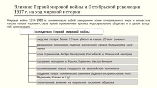 Влияние Первой мировой войны и Октябрьской революции
1917 г. на ход мировой истории
Мировая война 1914-1918 гг. ознаменовала собой завершение эпохи относительного мира и возвестила
начало «эпохи насилия», стала ярким проявлением кризиса индустриального общества и в целом запад-
ной цивилизации.
Последствия Первой мировой войны
людские потери: более 10 млн убитых и свыше 20 млн раненых
разрушение экономики, падение жизненного уровня большинства насе-
ления
крах Германской, Австро-Венгерской, Российской и Османской империй
крушение монархии в России, Германии, Австро-Венгрии
возникновение новых государств на европейском континенте
создание новых политических режимов радикал-экстремистского типа
(Германия, Италия и т.д.)
значительное влияние на моральное состояние общества
 