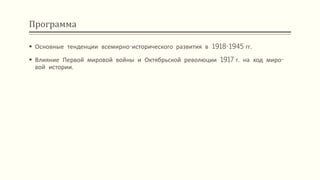 Программа
 Основные тенденции всемирно-исторического развития в 1918-1945 гг.
 Влияние Первой мировой войны и Октябрьской революции 1917 г. на ход миро-
вой истории.
 