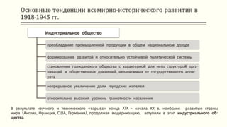 Основные тенденции всемирно-исторического развития в
1918-1945 гг.
Индустриальное общество
преобладание промышленной продукции в общем национальном доходе
формирование развитой и относительно устойчивой политической системы
становление гражданского общества с характерной для него структурой орга-
низаций и общественных движений, независимых от государственного аппа-
рата
непрерывное увеличение доли городских жителей
относительно высокий уровень грамотности населения
В результате научного и технического «взрыва» конца XIX – начала ХХ в. наиболее развитые страны
мира (Англия, Франция, США, Германия), продолжая модернизацию, вступили в этап индустриального об-
щества.
 