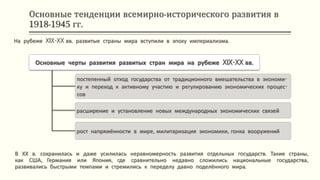 Основные тенденции всемирно-исторического развития в
1918-1945 гг.
В ХХ в. сохранилась и даже усилилась неравномерность развития отдельных государств. Такие страны,
как США, Германия или Япония, где сравнительно недавно сложились национальные государства,
развивались быстрыми темпами и стремились к переделу давно поделённого мира.
На рубеже XIX-XX вв. развитые страны мира вступили в эпоху империализма.
Основные черты развития развитых стран мира на рубеже XIX-XX вв.
постепенный отход государства от традиционного вмешательства в экономи-
ку и переход к активному участию и регулированию экономических процес-
сов
расширение и установление новых международных экономических связей
рост напряжённости в мире, милитаризация экономики, гонка вооружений
 