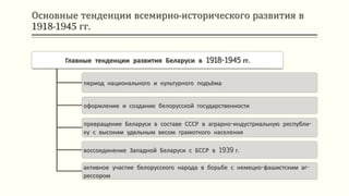 Основные тенденции всемирно-исторического развития в
1918-1945 гг.
Главные тенденции развития Беларуси в 1918-1945 гг.
период национального и культурного подъёма
оформление и создание белорусской государственности
превращение Беларуси в составе СССР в аграрно-индустриальную республи-
ку с высоким удельным весом грамотного населения
воссоединение Западной Беларуси с БССР в 1939 г.
активное участие белорусского народа в борьбе с немецко-фашистским аг-
рессором
 