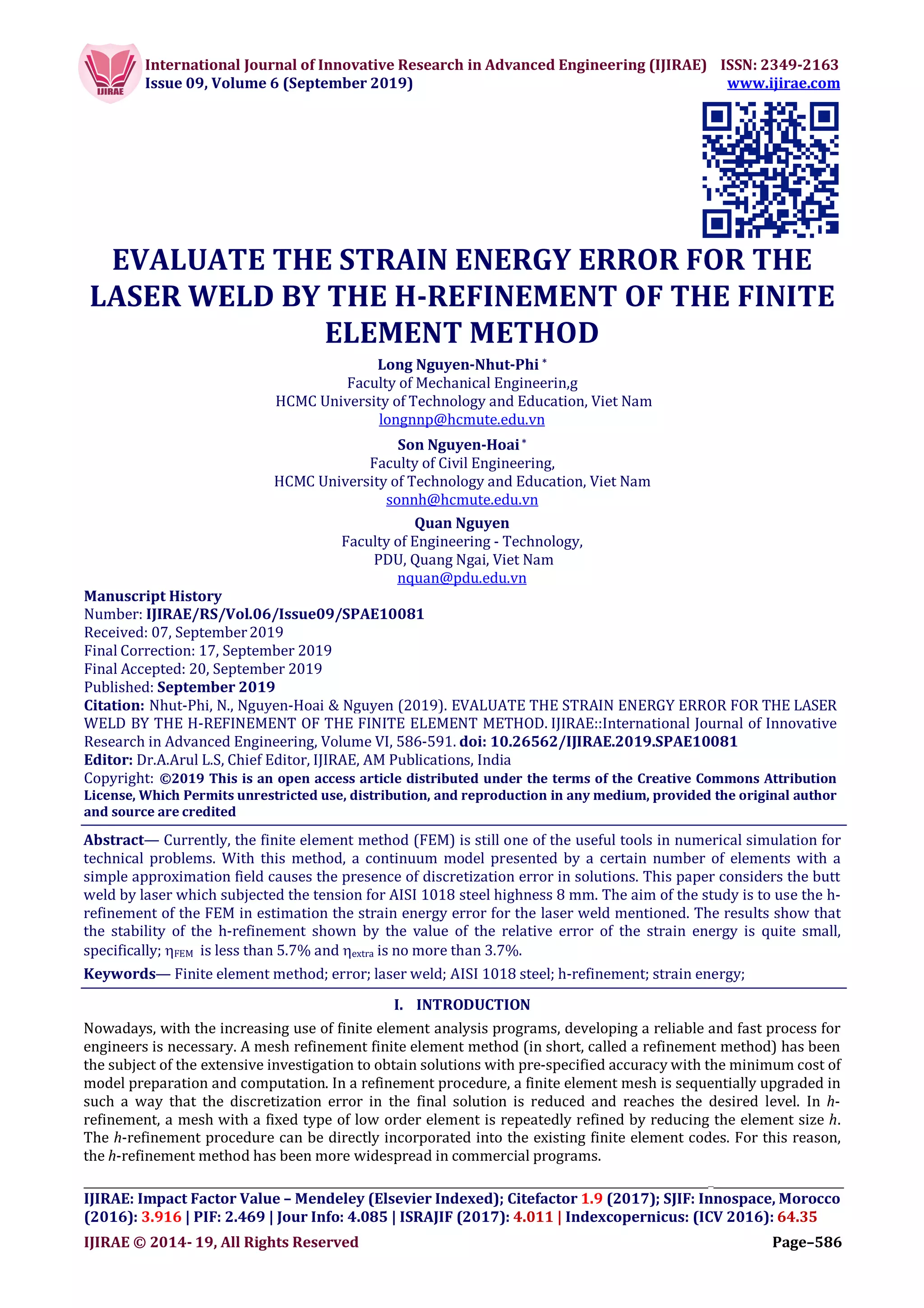 International Journal of Innovative Research in Advanced Engineering (IJIRAE) ISSN: 2349-2163
Issue 09, Volume 6 (September 2019) www.ijirae.com
__________________________________________________________________________________
IJIRAE: Impact Factor Value – Mendeley (Elsevier Indexed); Citefactor 1.9 (2017); SJIF: Innospace, Morocco
(2016): 3.916 | PIF: 2.469 | Jour Info: 4.085 | ISRAJIF (2017): 4.011 | Indexcopernicus: (ICV 2016): 64.35
IJIRAE © 2014- 19, All Rights Reserved Page–586
EVALUATE THE STRAIN ENERGY ERROR FOR THE
LASER WELD BY THE H-REFINEMENT OF THE FINITE
ELEMENT METHOD
Long Nguyen-Nhut-Phi *
Faculty of Mechanical Engineerin,g
HCMC University of Technology and Education, Viet Nam
longnnp@hcmute.edu.vn
Son Nguyen-Hoai*
Faculty of Civil Engineering,
HCMC University of Technology and Education, Viet Nam
sonnh@hcmute.edu.vn
Quan Nguyen
Faculty of Engineering - Technology,
PDU, Quang Ngai, Viet Nam
nquan@pdu.edu.vn
Manuscript History
Number: IJIRAE/RS/Vol.06/Issue09/SPAE10081
Received: 07, September2019
Final Correction: 17, September 2019
Final Accepted: 20, September 2019
Published: September 2019
Citation: Nhut-Phi, N., Nguyen-Hoai & Nguyen (2019). EVALUATE THE STRAIN ENERGY ERROR FOR THE LASER
WELD BY THE H-REFINEMENT OF THE FINITE ELEMENT METHOD. IJIRAE::International Journal of Innovative
Research in Advanced Engineering, Volume VI, 586-591. doi: 10.26562/IJIRAE.2019.SPAE10081
Editor: Dr.A.Arul L.S, Chief Editor, IJIRAE, AM Publications, India
Copyright: ©2019 This is an open access article distributed under the terms of the Creative Commons Attribution
License, Which Permits unrestricted use, distribution, and reproduction in any medium, provided the original author
and source are credited
Abstract— Currently, the finite element method (FEM) is still one of the useful tools in numerical simulation for
technical problems. With this method, a continuum model presented by a certain number of elements with a
simple approximation field causes the presence of discretization error in solutions. This paper considers the butt
weld by laser which subjected the tension for AISI 1018 steel highness 8 mm. The aim of the study is to use the h-
refinement of the FEM in estimation the strain energy error for the laser weld mentioned. The results show that
the stability of the h-refinement shown by the value of the relative error of the strain energy is quite small,
specifically; FEM is less than 5.7% and extra is no more than 3.7%.
Keywords— Finite element method; error; laser weld; AISI 1018 steel; h-refinement; strain energy;
I. INTRODUCTION
Nowadays, with the increasing use of finite element analysis programs, developing a reliable and fast process for
engineers is necessary. A mesh refinement finite element method (in short, called a refinement method) has been
the subject of the extensive investigation to obtain solutions with pre-specified accuracy with the minimum cost of
model preparation and computation. In a refinement procedure, a finite element mesh is sequentially upgraded in
such a way that the discretization error in the final solution is reduced and reaches the desired level. In h-
refinement, a mesh with a fixed type of low order element is repeatedly refined by reducing the element size h.
The h-refinement procedure can be directly incorporated into the existing finite element codes. For this reason,
the h-refinement method has been more widespread in commercial programs.
 