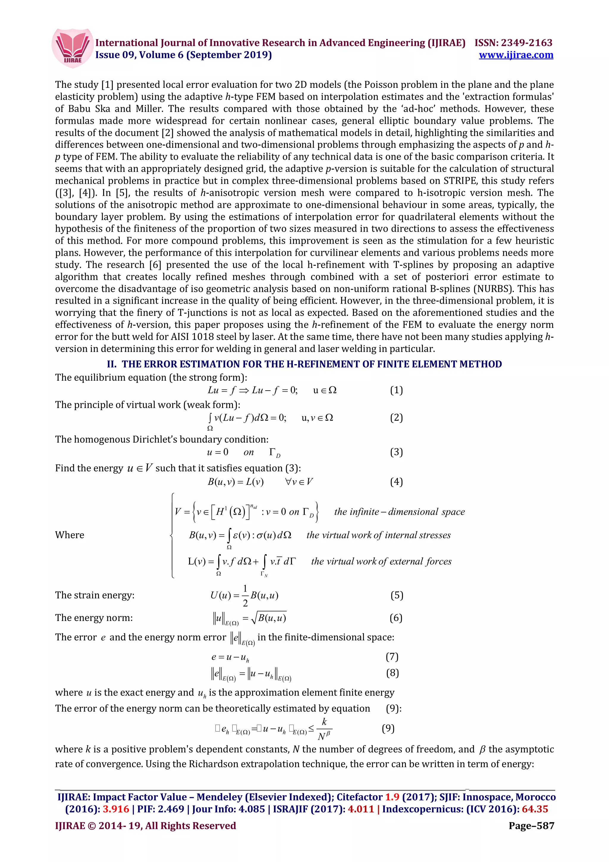 International Journal of Innovative Research in Advanced Engineering (IJIRAE) ISSN: 2349-2163
Issue 09, Volume 6 (September 2019) www.ijirae.com
__________________________________________________________________________________
IJIRAE: Impact Factor Value – Mendeley (Elsevier Indexed); Citefactor 1.9 (2017); SJIF: Innospace, Morocco
(2016): 3.916 | PIF: 2.469 | Jour Info: 4.085 | ISRAJIF (2017): 4.011 | Indexcopernicus: (ICV 2016): 64.35
IJIRAE © 2014- 19, All Rights Reserved Page–587
The study [1] presented local error evaluation for two 2D models (the Poisson problem in the plane and the plane
elasticity problem) using the adaptive h-type FEM based on interpolation estimates and the 'extraction formulas'
of Babu Ska and Miller. The results compared with those obtained by the ‘ad-hoc’ methods. However, these
formulas made more widespread for certain nonlinear cases, general elliptic boundary value problems. The
results of the document [2] showed the analysis of mathematical models in detail, highlighting the similarities and
differences between one-dimensional and two-dimensional problems through emphasizing the aspects of p and h-
p type of FEM. The ability to evaluate the reliability of any technical data is one of the basic comparison criteria. It
seems that with an appropriately designed grid, the adaptive p-version is suitable for the calculation of structural
mechanical problems in practice but in complex three-dimensional problems based on STRIPE, this study refers
([3], [4]). In [5], the results of h-anisotropic version mesh were compared to h-isotropic version mesh. The
solutions of the anisotropic method are approximate to one-dimensional behaviour in some areas, typically, the
boundary layer problem. By using the estimations of interpolation error for quadrilateral elements without the
hypothesis of the finiteness of the proportion of two sizes measured in two directions to assess the effectiveness
of this method. For more compound problems, this improvement is seen as the stimulation for a few heuristic
plans. However, the performance of this interpolation for curvilinear elements and various problems needs more
study. The research [6] presented the use of the local h-refinement with T-splines by proposing an adaptive
algorithm that creates locally refined meshes through combined with a set of posteriori error estimate to
overcome the disadvantage of iso geometric analysis based on non-uniform rational B-splines (NURBS). This has
resulted in a significant increase in the quality of being efficient. However, in the three-dimensional problem, it is
worrying that the finery of T-junctions is not as local as expected. Based on the aforementioned studies and the
effectiveness of h-version, this paper proposes using the h-refinement of the FEM to evaluate the energy norm
error for the butt weld for AISI 1018 steel by laser. At the same time, there have not been many studies applying h-
version in determining this error for welding in general and laser welding in particular.
II. THE ERROR ESTIMATION FOR THE H-REFINEMENT OF FINITE ELEMENT METHOD
The equilibrium equation (the strong form):
0; uLu f Lu f     (1)
The principle of virtual work (weak form):
( ) 0; u,v Lu f d v

    (2)
The homogenous Dirichlet’s boundary condition:
0 Du on  (3)
Find the energy u V such that it satisfies equation (3):
( , ) ( )B u v L v v V   (4)
Where
  1
: 0
( , ) ( ) : ( )
L( ) . .  
sd
N
n
D the infinite dimensional space
the virtual work
V v H v on
B u v v u d
v v f d v t
of internal stresses
the virtual work of external ford ces
 

 

       

 


   



 
The strain energy:
1
( ) ( , )
2
U u B u u (5)
The energy norm: ( )
( , )E
u B u u
 (6)
The error e and the energy norm error  E
e 
in the finite-dimensional space:
he u u  (7)
   hE E
e u u 
  (8)
where u is the exact energy and hu is the approximation element finite energy
The error of the energy norm can be theoretically estimated by equation (9):
( ) ( )h E h E
k
e u u
N    (9)
where k is a positive problem's dependent constants, N the number of degrees of freedom, and  the asymptotic
rate of convergence. Using the Richardson extrapolation technique, the error can be written in term of energy:
 