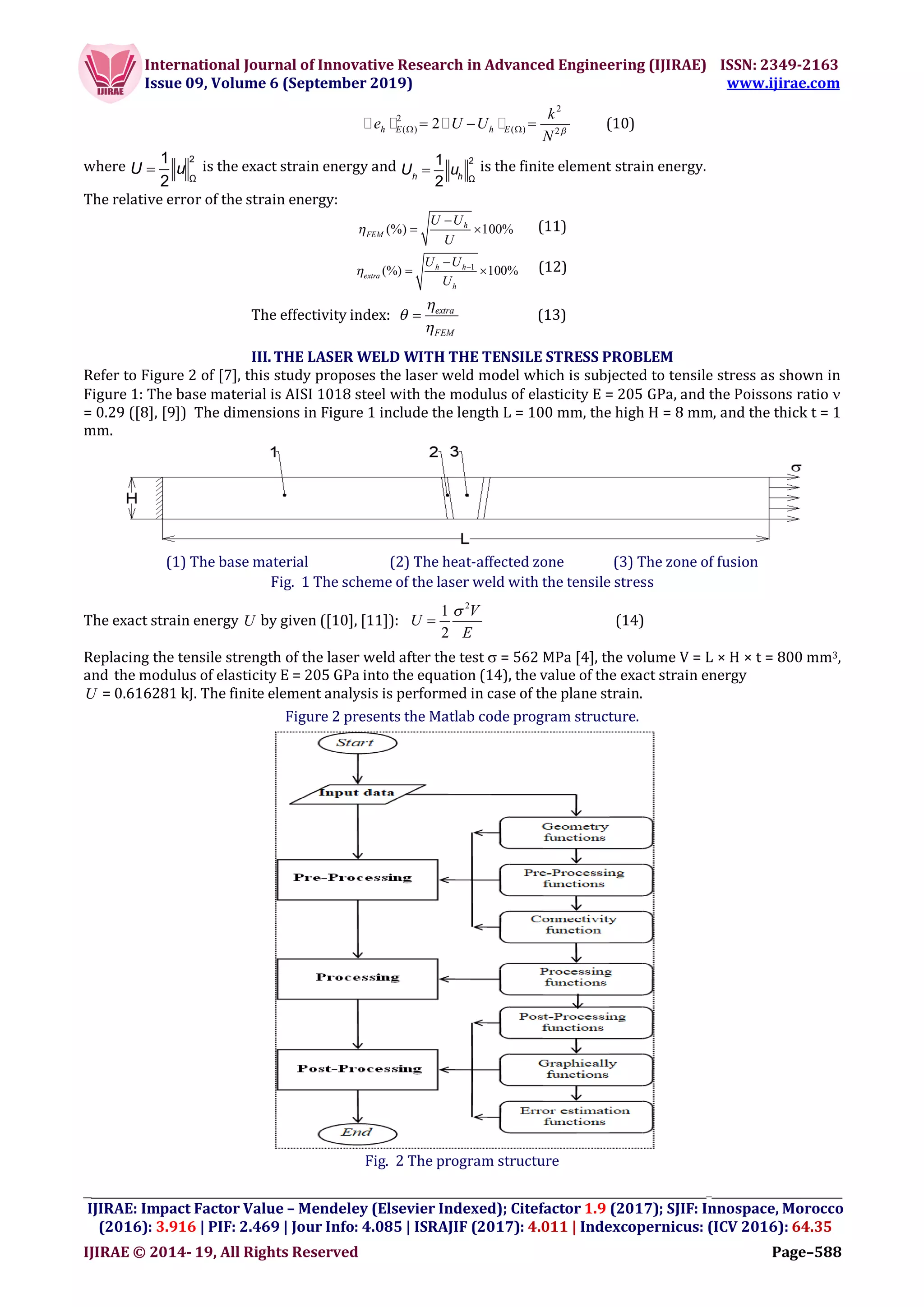 International Journal of Innovative Research in Advanced Engineering (IJIRAE) ISSN: 2349-2163
Issue 09, Volume 6 (September 2019) www.ijirae.com
__________________________________________________________________________________
IJIRAE: Impact Factor Value – Mendeley (Elsevier Indexed); Citefactor 1.9 (2017); SJIF: Innospace, Morocco
(2016): 3.916 | PIF: 2.469 | Jour Info: 4.085 | ISRAJIF (2017): 4.011 | Indexcopernicus: (ICV 2016): 64.35
IJIRAE © 2014- 19, All Rights Reserved Page–588
2
2
( ) ( ) 2
2h E h E
k
e U U
N     (10)
where 
2
Ω
1
2
U u is the exact strain energy and 
2
Ω
1
2h h
U u is the finite element strain energy.
The relative error of the strain energy:
(%) 100%h
FEM
U U
U


  (11)
1
(%) 100%h h
extra
h
U U
U
 
  (12)
The effectivity index: extra
FEM



 (13)
III.THE LASER WELD WITH THE TENSILE STRESS PROBLEM
Refer to Figure 2 of [7], this study proposes the laser weld model which is subjected to tensile stress as shown in
Figure 1: The base material is AISI 1018 steel with the modulus of elasticity E = 205 GPa, and the Poissons ratio 
= 0.29 ([8], [9]) The dimensions in Figure 1 include the length L = 100 mm, the high H = 8 mm, and the thick t = 1
mm.
(1) The base material (2) The heat-affected zone (3) The zone of fusion
Fig. 1 The scheme of the laser weld with the tensile stress
The exact strain energy U by given ([10], [11]):
2
1
2
V
U
E

 (14)
Replacing the tensile strength of the laser weld after the test  = 562 MPa [4], the volume V = L × H × t = 800 mm3,
and the modulus of elasticity E = 205 GPa into the equation (14), the value of the exact strain energy
U = 0.616281 kJ. The finite element analysis is performed in case of the plane strain.
Figure 2 presents the Matlab code program structure.
Fig. 2 The program structure
 