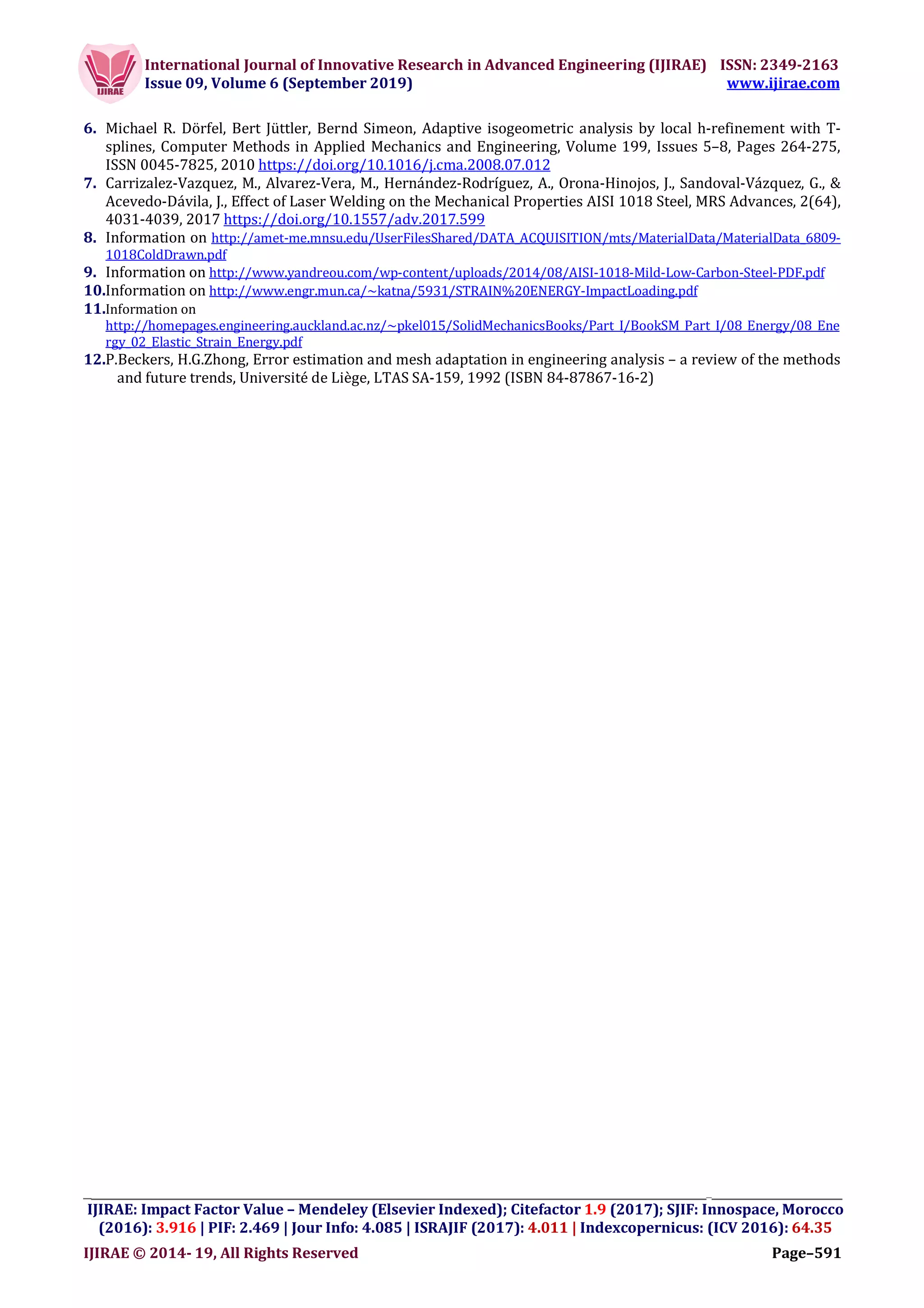 International Journal of Innovative Research in Advanced Engineering (IJIRAE) ISSN: 2349-2163
Issue 09, Volume 6 (September 2019) www.ijirae.com
__________________________________________________________________________________
IJIRAE: Impact Factor Value – Mendeley (Elsevier Indexed); Citefactor 1.9 (2017); SJIF: Innospace, Morocco
(2016): 3.916 | PIF: 2.469 | Jour Info: 4.085 | ISRAJIF (2017): 4.011 | Indexcopernicus: (ICV 2016): 64.35
IJIRAE © 2014- 19, All Rights Reserved Page–591
6. Michael R. Dörfel, Bert Jüttler, Bernd Simeon, Adaptive isogeometric analysis by local h-refinement with T-
splines, Computer Methods in Applied Mechanics and Engineering, Volume 199, Issues 5–8, Pages 264-275,
ISSN 0045-7825, 2010 https://doi.org/10.1016/j.cma.2008.07.012
7. Carrizalez-Vazquez, M., Alvarez-Vera, M., Hernández-Rodríguez, A., Orona-Hinojos, J., Sandoval-Vázquez, G., &
Acevedo-Dávila, J., Effect of Laser Welding on the Mechanical Properties AISI 1018 Steel, MRS Advances, 2(64),
4031-4039, 2017 https://doi.org/10.1557/adv.2017.599
8. Information on http://amet-me.mnsu.edu/UserFilesShared/DATA_ACQUISITION/mts/MaterialData/MaterialData_6809-
1018ColdDrawn.pdf
9. Information on http://www.yandreou.com/wp-content/uploads/2014/08/AISI-1018-Mild-Low-Carbon-Steel-PDF.pdf
10.Information on http://www.engr.mun.ca/~katna/5931/STRAIN%20ENERGY-ImpactLoading.pdf
11.Information on
http://homepages.engineering.auckland.ac.nz/~pkel015/SolidMechanicsBooks/Part_I/BookSM_Part_I/08_Energy/08_Ene
rgy_02_Elastic_Strain_Energy.pdf
12.P.Beckers, H.G.Zhong, Error estimation and mesh adaptation in engineering analysis – a review of the methods
and future trends, Université de Liège, LTAS SA-159, 1992 (ISBN 84-87867-16-2)
 