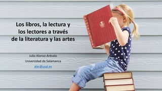 Los libros, la lectura y
los lectores a través
de la literatura y las artes
Julio Alonso-Arévalo
Universidad de Salamanca
alar@usal.es
 
