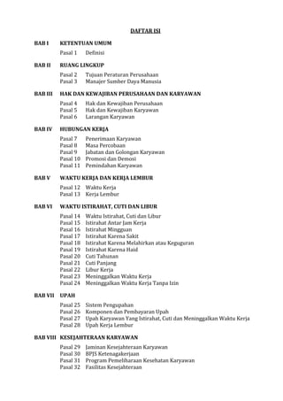 DAFTAR ISI
BAB I KETENTUAN UMUM
Pasal 1 Definisi
BAB II RUANG LINGKUP
Pasal 2 Tujuan Peraturan Perusahaan
Pasal 3 Manajer Sumber Daya Manusia
BAB III HAK DAN KEWAJIBAN PERUSAHAAN DAN KARYAWAN
Pasal 4 Hak dan Kewajiban Perusahaan
Pasal 5 Hak dan Kewajiban Karyawan
Pasal 6 Larangan Karyawan
BAB IV HUBUNGAN KERJA
Pasal 7 Penerimaan Karyawan
Pasal 8 Masa Percobaan
Pasal 9 Jabatan dan Golongan Karyawan
Pasal 10 Promosi dan Demosi
Pasal 11 Pemindahan Karyawan
BAB V WAKTU KERJA DAN KERJA LEMBUR
Pasal 12 Waktu Kerja
Pasal 13 Kerja Lembur
BAB VI WAKTU ISTIRAHAT, CUTI DAN LIBUR
Pasal 14 Waktu Istirahat, Cuti dan Libur
Pasal 15 Istirahat Antar Jam Kerja
Pasal 16 Istirahat Mingguan
Pasal 17 Istirahat Karena Sakit
Pasal 18 Istirahat Karena Melahirkan atau Keguguran
Pasal 19 Istirahat Karena Haid
Pasal 20 Cuti Tahunan
Pasal 21 Cuti Panjang
Pasal 22 Libur Kerja
Pasal 23 Meninggalkan Waktu Kerja
Pasal 24 Meninggalkan Waktu Kerja Tanpa Izin
BAB VII UPAH
Pasal 25 Sistem Pengupahan
Pasal 26 Komponen dan Pembayaran Upah
Pasal 27 Upah Karyawan Yang Istirahat, Cuti dan Meninggalkan Waktu Kerja
Pasal 28 Upah Kerja Lembur
BAB VIII KESEJAHTERAAN KARYAWAN
Pasal 29 Jaminan Kesejahteraan Karyawan
Pasal 30 BPJS Ketenagakerjaan
Pasal 31 Program Pemeliharaan Kesehatan Karyawan
Pasal 32 Fasilitas Kesejahteraan
 