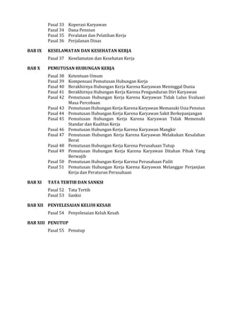 Pasal 33 Koperasi Karyawan
Pasal 34 Dana Pensiun
Pasal 35 Peralatan dan Pelatihan Kerja
Pasal 36 Perjalanan Dinas
BAB IX KESELAMATAN DAN KESEHATAN KERJA
Pasal 37 Keselamatan dan Kesehatan Kerja
BAB X PEMUTUSAN HUBUNGAN KERJA
Pasal 38 Ketentuan Umum
Pasal 39 Kompensasi Pemutusan Hubungan Kerja
Pasal 40 Berakhirnya Hubungan Kerja Karena Karyawan Meninggal Dunia
Pasal 41 Berakhirnya Hubungan Kerja Karena Pengunduran Diri Karyawan
Pasal 42 Pemutusan Hubungan Kerja Karena Karyawan Tidak Lulus Evaluasi
Masa Percobaan
Pasal 43 Pemutusan Hubungan Kerja Karena Karyawan Memasuki Usia Pensiun
Pasal 44 Pemutusan Hubungan Kerja Karena Karyawan Sakit Berkepanjangan
Pasal 45 Pemutusan Hubungan Kerja Karena Karyawan Tidak Memenuhi
Standar dan Kualitas Kerja
Pasal 46 Pemutusan Hubungan Kerja Karena Karyawan Mangkir
Pasal 47 Pemutusan Hubungan Kerja Karena Karyawan Melakukan Kesalahan
Berat
Pasal 48 Pemutusan Hubungan Kerja Karena Perusahaan Tutup
Pasal 49 Pemutusan Hubungan Kerja Karena Karyawan Ditahan Pihak Yang
Berwajib
Pasal 50 Pemutusan Hubungan Kerja Karena Perusahaan Pailit
Pasal 51 Pemutusan Hubungan Kerja Karena Karyawan Melanggar Perjanjian
Kerja dan Peraturan Perusahaan
BAB XI TATA TERTIB DAN SANKSI
Pasal 52 Tata Tertib
Pasal 53 Sanksi
BAB XII PENYELESAIAN KELUH KESAH
Pasal 54 Penyelesaian Keluh Kesah
BAB XIII PENUTUP
Pasal 55 Penutup
 