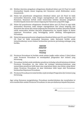 (1) Keluhan dan/atau pengaduan sebagaimana dimaksud dalam ayat (1) Pasal ini wajib
disampaikan kepada atasan langsung dari Karyawan untuk diselesaikan secara
musyawarah.
(2) Dalam hal penyelesaian sebagaimana dimaksud dalam ayat (2) Pasal ini tidak
memuaskan Karyawan, maka dengan sepengetahuan dari atasan langsung dari
Karyawan, Karyawan berhak untuk meneruskan keluhan dan/atau pengaduan
tersebut kepada atasan dari atasan langsung dari Karyawan yang lebih tinggi.
(3) Dalam hal penyelesaian sebagaimana dimaksud dalam ayat (3) Pasal ini juga tidak
memuaskan Karyawan, maka dengan sepengetahuan dari atasan langsung dari
Karyawan dan atasan dari atasan langsung dari Karyawan tersebut, Karyawan berhak
untuk meneruskan keluhan dan/atau pengaduannya itu kepada bagian di dalam
organisasi Perusahaan yang bertanggung jawab dibidang ketenagakerjaan
Perusahaan.
(4) Dalam hal upaya penyelesaian sebagaimana dimaksud dalam ayat (2), ayat (3) dan ayat
(4) Pasal ini tidak memuaskan Karyawan, maka Karyawan berhak untuk
menyelesaikannya secara hukum berdasarkan peraturan perundang-undangan yang
berlaku.
BAB XIII
PENUTUP
Pasal 55
Penutup
(1) Peraturan Perusahaan ini berlaku untuk selama jangka waktu selama 2 (dua) tahun
sejak Peraturan Perusahaan ini mendapatkan pengesahan dari instansi yang
berwenang.
(2) Perusahaan berhak untuk melakukan penafsiran terhadap seluruh ketentuan di dalam
Peraturan Perusahaan ini, dan dalam hal terdapat ketentuan-ketentuan yang
memerlukan penafsiran lebih lanjut atau yang belum diatur atau belum cukup diatur
dalam Peraturan Perusahaan ini akan ditentukan lebih lanjut oleh Perusahaan
berdasarkan Keputusan Perusahaan.
(3) Peraturan Perusahaan ini mulai berlaku sejak mendapat Pengesahan dari instansi yang
berwenang.
Agar setiap Karyawan mengetahuinya, Perusahaan memberitahukan dan menjelaskan isi
serta memberikan naskah Peraturan Perusahaan ini atau perubahannya kepada Karyawan.
_____________, __ _____________ ____
PT. ___________________________
Direktur
 
