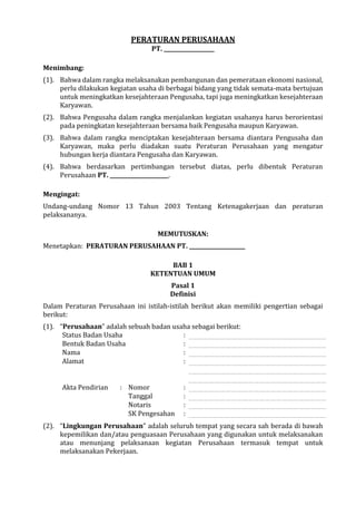 PERATURAN PERUSAHAAN
PT. ___________________
Menimbang:
(1). Bahwa dalam rangka melaksanakan pembangunan dan pemerataan ekonomi nasional,
perlu dilakukan kegiatan usaha di berbagai bidang yang tidak semata-mata bertujuan
untuk meningkatkan kesejahteraan Pengusaha, tapi juga meningkatkan kesejahteraan
Karyawan.
(2). Bahwa Pengusaha dalam rangka menjalankan kegiatan usahanya harus berorientasi
pada peningkatan kesejahteraan bersama baik Pengusaha maupun Karyawan.
(3). Bahwa dalam rangka menciptakan kesejahteraan bersama diantara Pengusaha dan
Karyawan, maka perlu diadakan suatu Peraturan Perusahaan yang mengatur
hubungan kerja diantara Pengusaha dan Karyawan.
(4). Bahwa berdasarkan pertimbangan tersebut diatas, perlu dibentuk Peraturan
Perusahaan PT. ______________________.
Mengingat:
Undang-undang Nomor 13 Tahun 2003 Tentang Ketenagakerjaan dan peraturan
pelaksananya.
MEMUTUSKAN:
Menetapkan: PERATURAN PERUSAHAAN PT. _____________________
BAB 1
KETENTUAN UMUM
Pasal 1
Definisi
Dalam Peraturan Perusahaan ini istilah-istilah berikut akan memiliki pengertian sebagai
berikut:
(1). “Perusahaan” adalah sebuah badan usaha sebagai berikut:
Status Badan Usaha :
Bentuk Badan Usaha :
Nama :
Alamat :
Akta Pendirian : Nomor :
Tanggal :
Notaris :
SK Pengesahan :
(2). “Lingkungan Perusahaan” adalah seluruh tempat yang secara sah berada di bawah
kepemilikan dan/atau penguasaan Perusahaan yang digunakan untuk melaksanakan
atau menunjang pelaksanaan kegiatan Perusahaan termasuk tempat untuk
melaksanakan Pekerjaan.
 